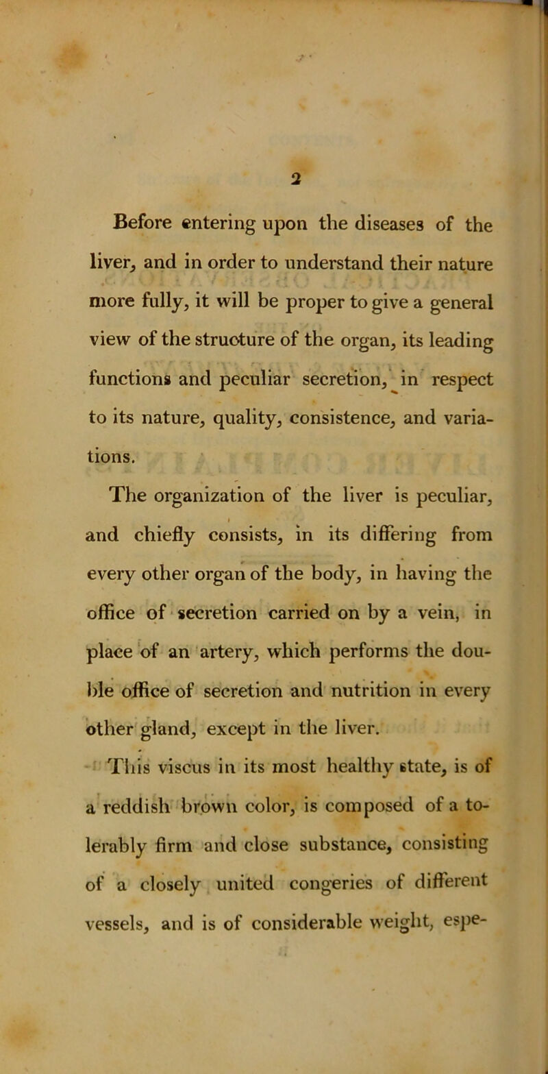 Before entering upon the diseases of the liver, and in order to understand their nature • •- * ’J \ , * • ' *. | more fully, it will be proper to give a general view of the structure of the organ, its leading functions and peculiar secretion, in respect to its nature, quality, consistence, and varia- tions. The organization of the liver is peculiar, | I - and chiefly consists, in its differing from every other organ of the body, in having the office of secretion carried on by a vein, in place of an artery, which performs the dou- ble office of secretion and nutrition in every other gland, except in the liver. This viscus in its most healthy state, is of a reddish brown color, is composed of a to- lerably firm and close substance, consisting of a closely united congeries of different vessels, and is of considerable weight, espe-
