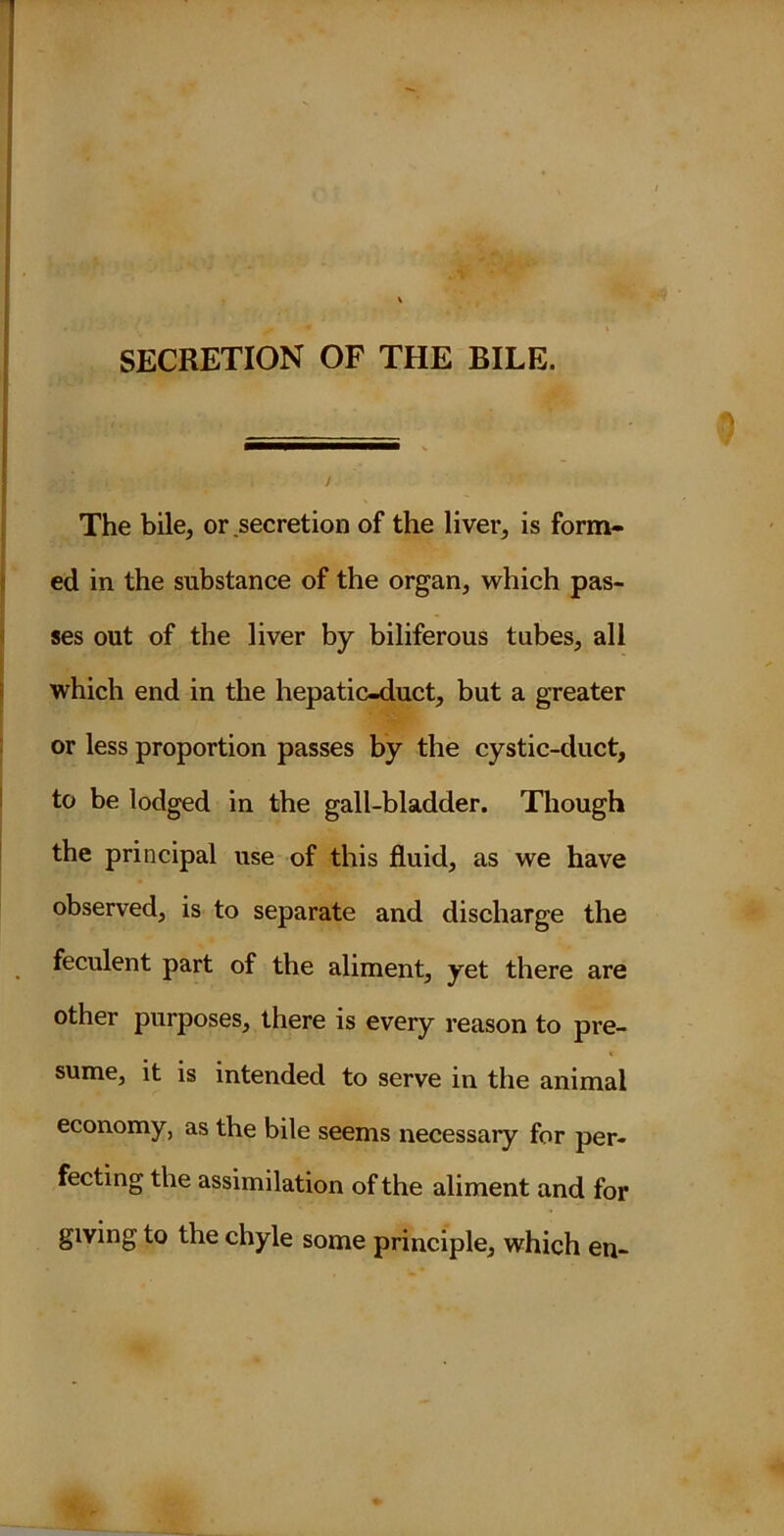 SECRETION OF THE BILE. The bile, or secretion of the liver, is form- ed in the substance of the organ, which pas- ses out of the liver by biliferous tubes, all which end in the hepatic-duct, but a greater or less proportion passes by the cystic-duct, to be lodged in the gall-bladder. Though the principal use of this fluid, as we have observed, is to separate and discharge the feculent part of the aliment, yet there are other purposes, there is every reason to pre- sume, it is intended to serve in the animal economy, as the bile seems necessary for per- fecting the assimilation of the aliment and for giving to the chyle some principle, which en-