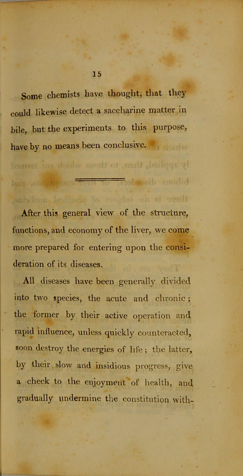 Some chemists have thought, that they could likewise detect a saccharine matter in bile, but the experiments to this purpose, have by no means been conclusive. 1 After this general view of the structure, functions, and economy of the liver, we come more prepared for entering upon the consi- deration of its diseases. All diseases have been generally divided into two species, the acute and chronic; the former by their active operation and rapid influence, unless quickly counteracted, soon destroy the energies of life ; the latter, by their slow and insidious progress, give a check to the enjoyment of health, and gradually undermine the constitution with-