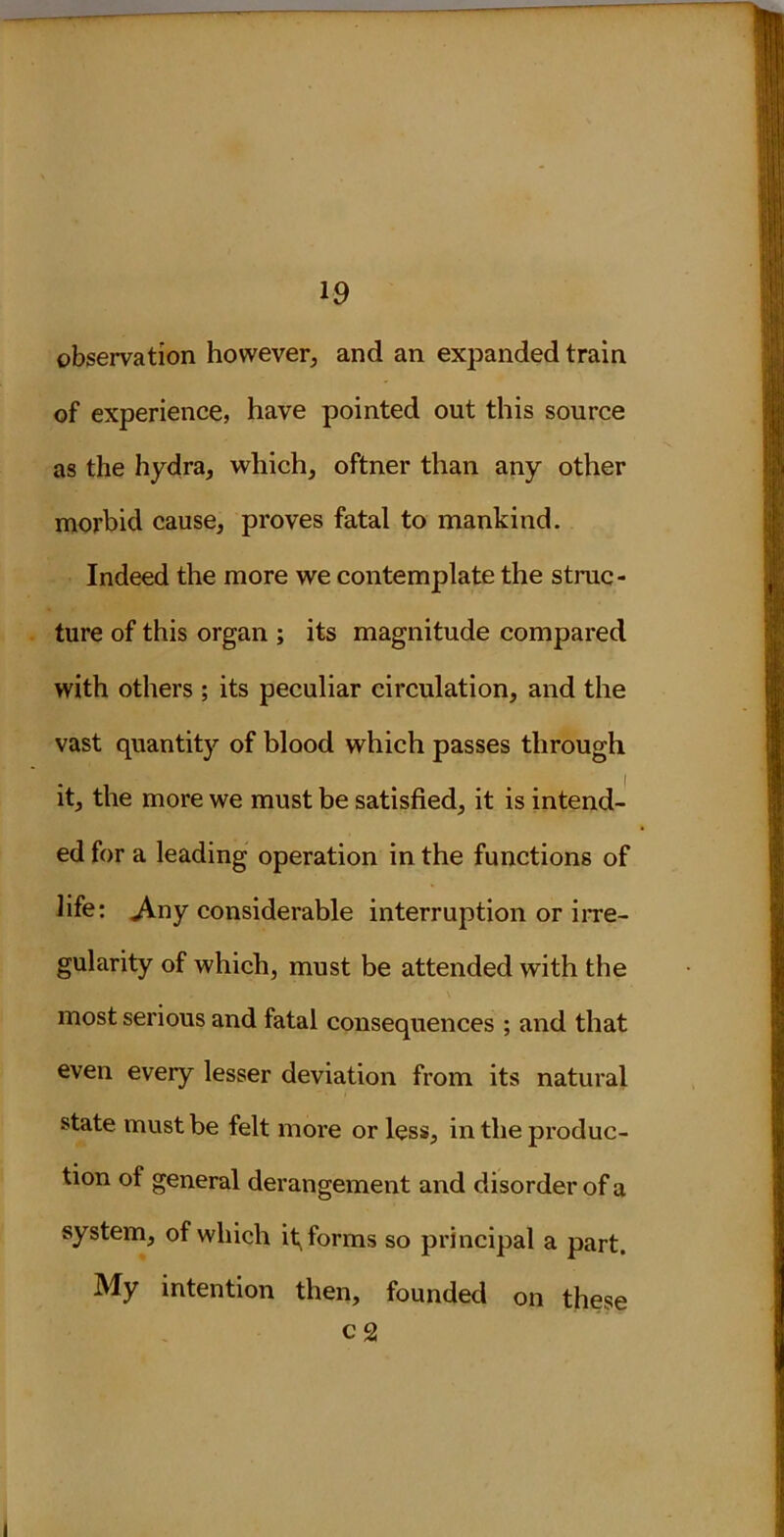 observation however, and an expanded train of experience, have pointed out this source as the hydra, which, oftner than any other morbid cause, proves fatal to mankind. Indeed the more we contemplate the struc- ture of this organ ; its magnitude compared with others ; its peculiar circulation, and the vast quantity of blood which passes through it, the more we must be satisfied, it is intend- ed for a leading operation in the functions of life: .Any considerable interruption or irre- gularity of which, must be attended with the most serious and fatal consequences ; and that even every lesser deviation from its natural state must be felt more or less, in the produc- tion of general derangement and disorder of a system, of which informs so principal a part. My intention then, founded on these c 2
