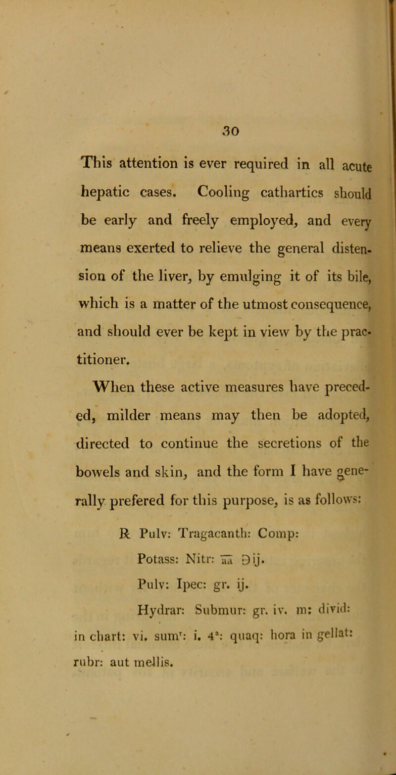 * 30 This attention is ever required in all acute hepatic cases. Cooling cathartics should be early and freely employed, and every means exerted to relieve the general disten- sion of the liver, by emulging it of its bile, which is a matter of the utmost consequence, and should ever be kept in view by the prac- titioner. When these active measures have preced- ed, milder means may then be adopted, directed to continue the secretions of the bowels and skin, and the form I have gene- rally prefered for this purpose, is as follows: R Pulv: Tragacanth: Comp: Potass: Nitr: 7a Dij. Pulv: Ipec: gr. ij. Hydrar: Submur: gr. iv. m: divid: in chart: vi. sumr: i. 4a: quaq: hora in gellat: rubr: aut meJlis.
