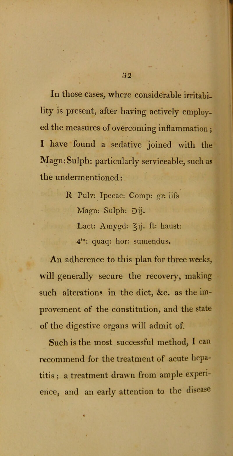 In those cases, where considerable irritabi- lity is present, after having actively employ- ed the measures of overcoming inflammation ; I have found a sedative joined with the MagmSulph: particularly serviceable, such as the undermentioned: R Pulv: Ipecac: Comp: gr: iifs Magn: Sulph: D ij. Lact: Amygd: Bjij. ft: haust: 4ta: quaq: hor: sumendus. An adherence to this plan for three weeks, will generally secure the recovery, making such alterations in the diet, &c. as the im- provement of the constitution, and the state of the digestive organs will admit of. Such is the most successful method, I can recommend for the treatment of acute hepa- titis ; a treatment drawn from ample experi- ence, and an early attention to the disease