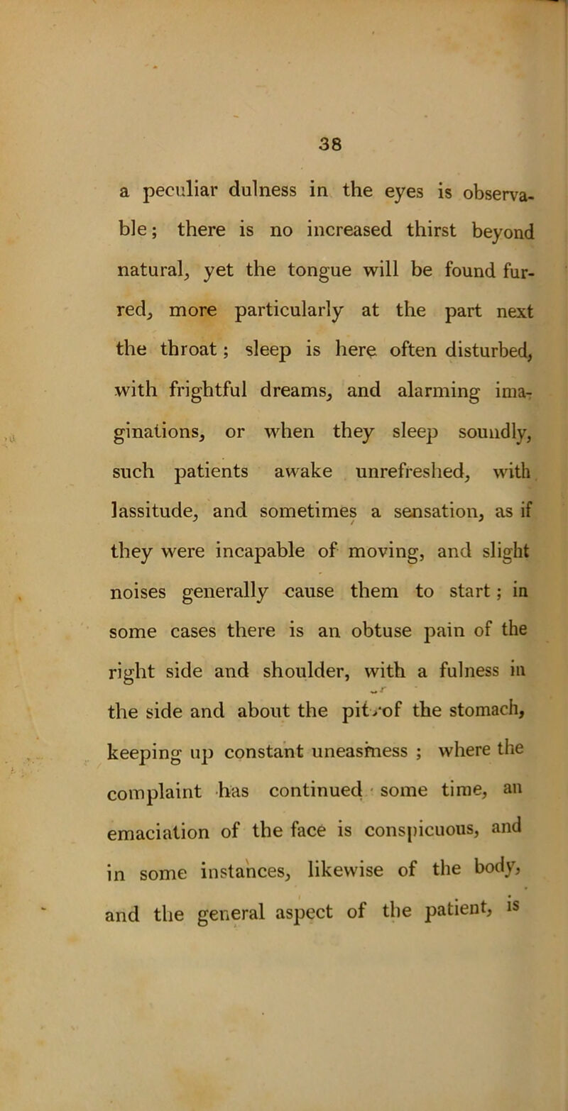 a peculiar dulness in the eyes is observa- ble ; there is no increased thirst beyond natural, yet the tongue will be found fur- red, more particularly at the part next the throat; sleep is here often disturbed, with frightful dreams, and alarming ima- ginations, or when they sleep soundly, such patients awake unrefreshed, with lassitude, and sometimes a sensation, as if they were incapable of moving, and slight noises generally cause them to start; in some cases there is an obtuse pain of the right side and shoulder, with a fulness in the side and about the pit/of the stomach, keeping up constant uneasiness ; where the complaint has continued some time, an emaciation of the face is conspicuous, and in some instances, likewise of the body, and the general aspect of the patient, is