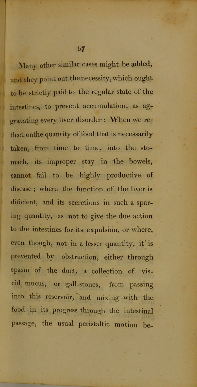 Many other similar cases might be added, and they point out the necessity, which ought to be strictly paid to the regular state of the intestines, to prevent accumulation, as ag- gravating every liver disorder : When we re- flect on the quantity of food that is necessarily taken, from time to time, into the sto- mach, its improper stay in the bowels, cannot fail to be highly productive of disease ; where the function of the liver is dificient, and its secretions in such a spar- ing quantity, as not to give the due action to the intestines for its expulsion, or where, even though, not in a lesser quantity, it' is prevented by obstruction, either through spasm of the duct, a collection of vis- cid mucus, or gall-stones, from passing into this reservoir, and mixing with the food in its progress through the intestinal passage, the usual peristaltic motion be-