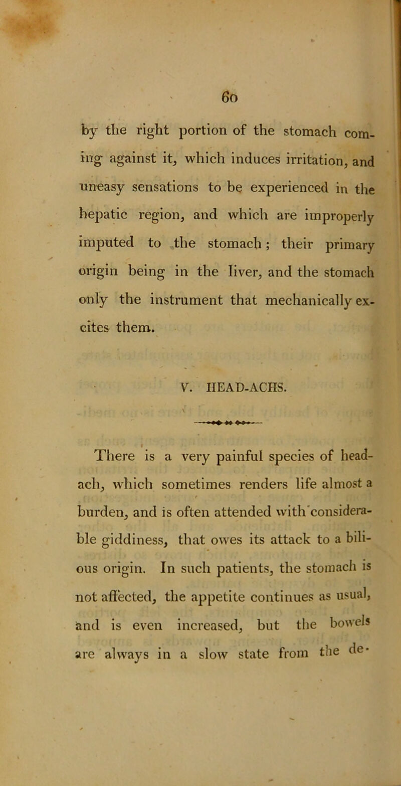 by the right portion of the stomach com- ing against it, which induces irritation, and uneasy sensations to be experienced in the hepatic region, and which are improperly imputed to the stomach; their primary origin being in the liver, and the stomach only the instrument that mechanically ex- cites them. Y. IIEAD-ACHS. There is a very painful species of head- ach, which sometimes renders life almost a / , ■ • • t • burden, and is often attended with considera- ble giddiness, that owes its attack to a bili- ous origin. In such patients, the stomach is not affected, the appetite continues as usual, and is even increased, but the bowels are always in a slow state from the de*