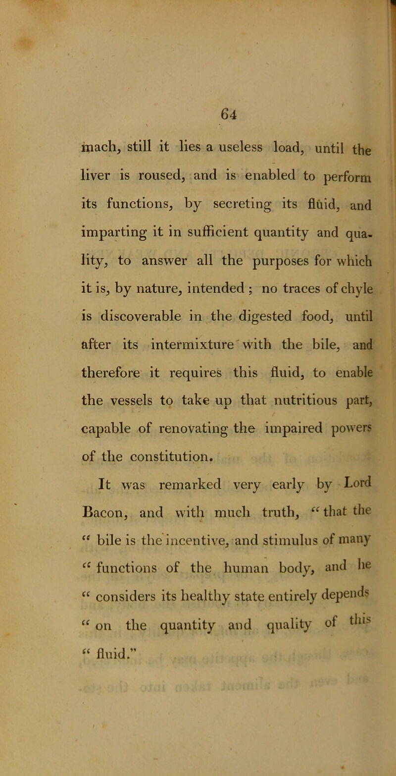 mach, still it lies a useless load, until the liver is roused, and is enabled to perform its functions, by secreting its fluid, and imparting it in sufficient quantity and qua- lity, to answer all the purposes for which it is, by nature, intended ; no traces of chyle is discoverable in the digested food, until after its intermixture with the bile, and therefore it requires this fluid, to enable the vessels to take up that nutritious part, capable of renovating the impaired powers of the constitution. It was remarked very early by Lord Bacon, and with much truth, “ that the <e bile is the incentive, and stimulus of many a functions of the human body, and he u considers its healthy state entirely depends “ on the quantity and quality of t^11- “ fluid.