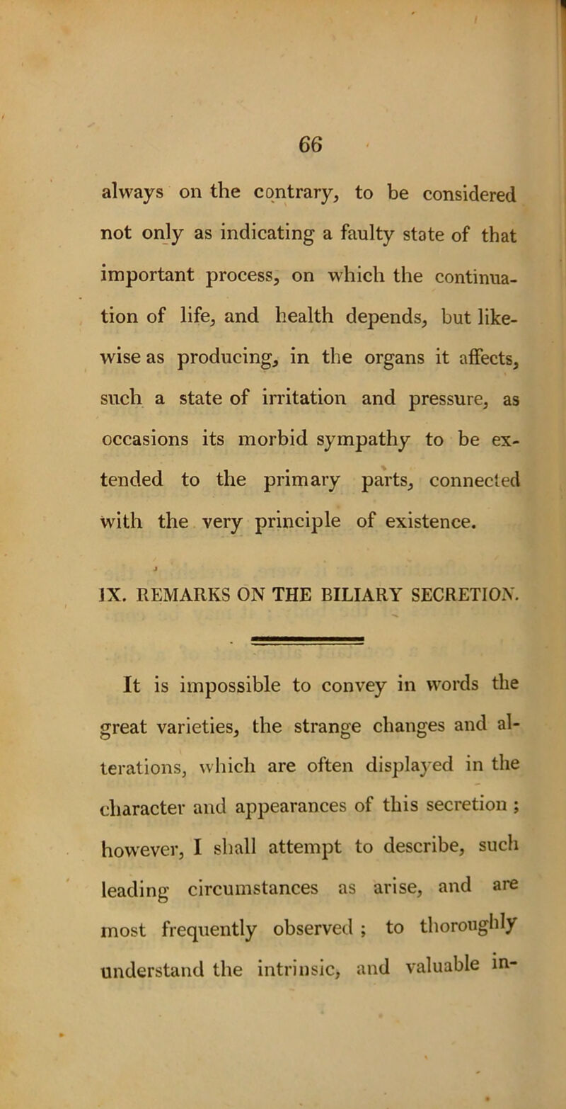66 always on the contrary, to be considered not only as indicating a faulty state of that important process, on which the continua- tion of life, and health depends, but like- wise as producing, in the organs it affects, such a state of irritation and pressure, as occasions its morbid sympathy to be ex- tended to the primary parts, connected with the very principle of existence. IX. REMARKS ON THE BILIARY SECRETION. It is impossible to convey in words the great varieties, the strange changes and al- terations, which are often displayed in the character and appearances of this secretion ; however, I shall attempt to describe, such leading circumstances as arise, and are most frequently observed ; to thoroughly understand the intrinsic, and valuable in-