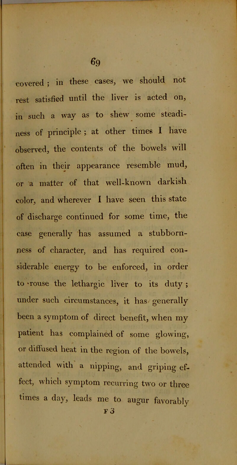 <?9 covered ; in these cases, we should not rest satisfied until the liver is acted on, in such a way as to shew some steadi- ness of principle ; at other times I have observed, the contents of the bowels will often in their appearance resemble mud, or a matter of that well-known darkish color, and wherever I have seen this state of discharge continued for some time, the case generally has assumed a stubborn- ness of character, and has required con- siderable energy to be enforced, in order to *rouse the lethargic liver to its duty ; under such circumstances, it has generally been a symptom of direct benefit, when my patient has complained of some glowing, or diffused heat in the region of the bowels, attended with a nipping, and griping ef- fect, which symptom recurring two or three times a day, leads me to augur favorably ! f 3 I