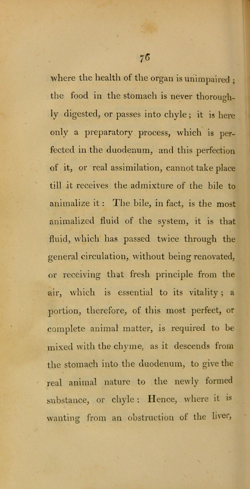 where the health of the organ is unimpaired ; the food in the stomach is never thorough- ly digested, or passes into chyle; it is here only a preparatory process, which is per- fected in the duodenum, and this perfection of it, or real assimilation, cannot take place till it receives the admixture of the bile to animalize it : The bile, in fact, is the most animalized fluid of the system, it is that fluid, which has passed twice through the general circulation, without being renovated, or receiving that fresh principle from the air, which is essential to its vitality; a portion, therefore, of this most perfect, or complete animal matter, is required to be mixed with the chyme, as it descends from the stomach into the duodenum, to give the real animal nature to the newly formed substance, or chyle: Hence, where it is wanting from an obstruction of the liver, x