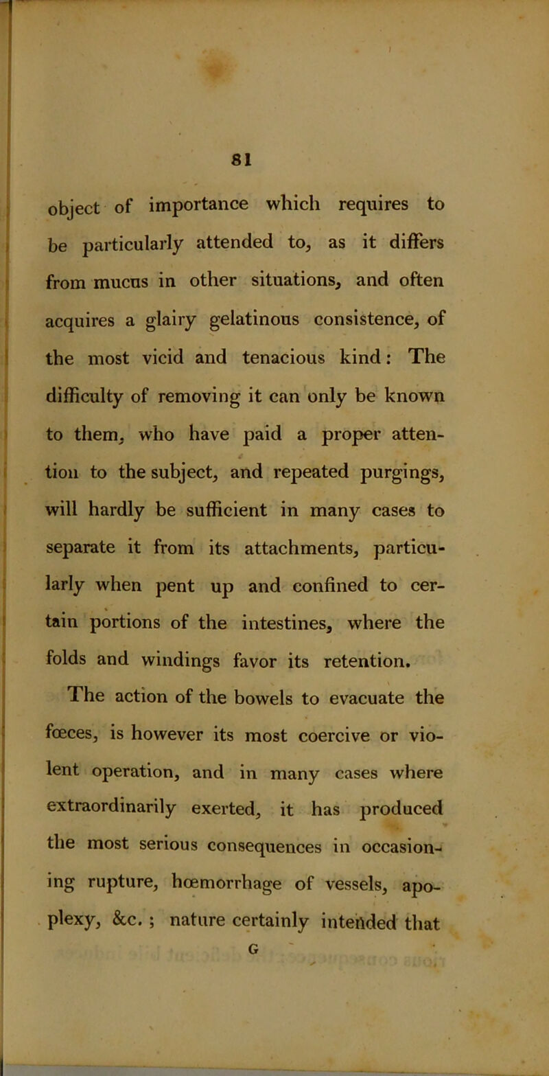 I 81 object of importance which requires to be particularly attended to, as it differs from mucus in other situations, and often acquires a glairy gelatinous consistence, of the most vicid and tenacious kind: The difficulty of removing it can only be known to them, who have paid a proper atten- tion to the subject, and repeated purgings, will hardly be sufficient in many cases to separate it from its attachments, particu- larly when pent up and confined to cer- tain portions of the intestines, where the folds and windings favor its retention. The action of the bowels to evacuate the fceces, is however its most coercive or vio- lent operation, and in many cases where extraordinarily exerted, it has produced ■k the most serious consequences in occasion- ing rupture, hoemorrhage of vessels, apo- plexy, &c. ; nature certainly intended that G