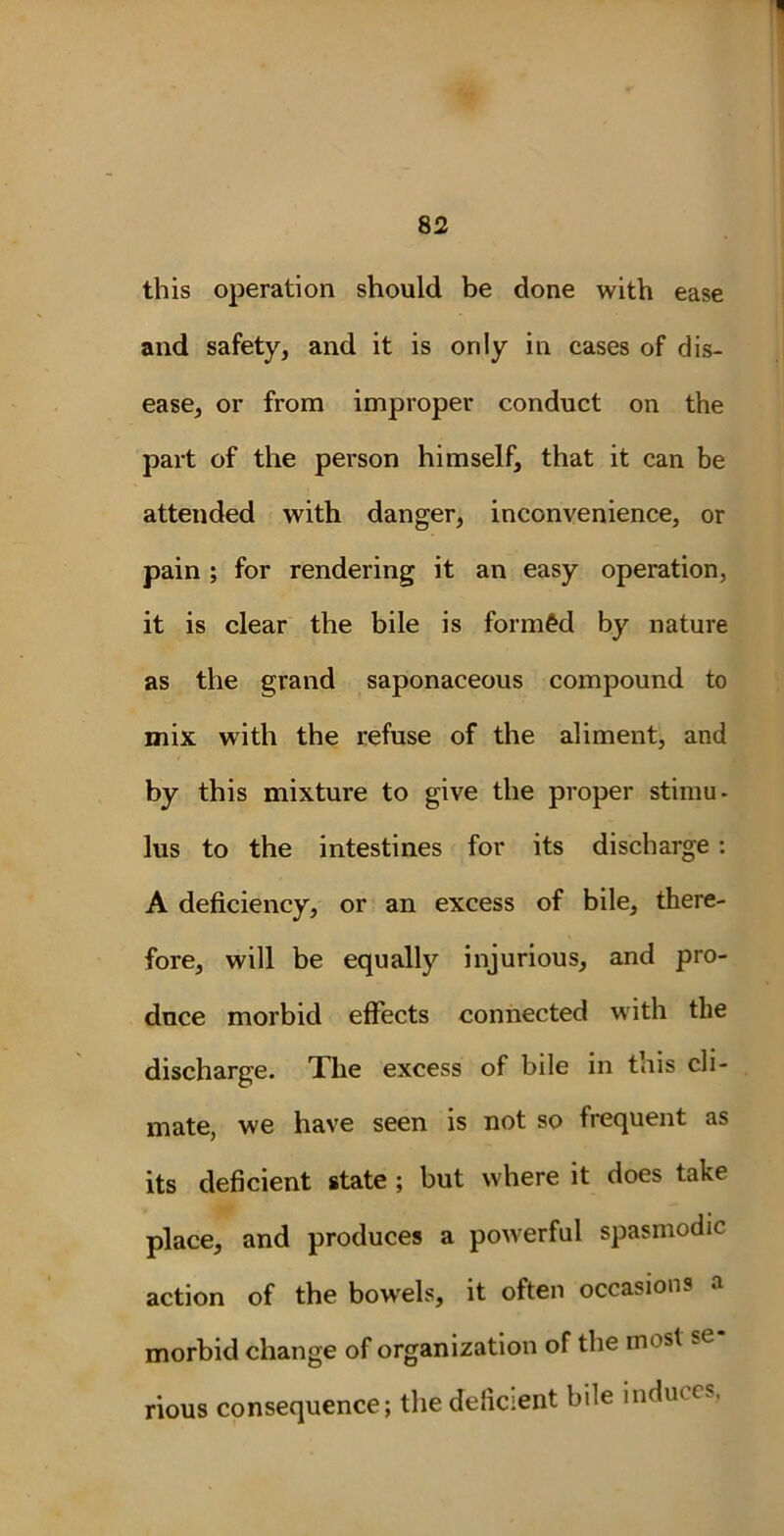 this operation should be done with ease and safety, and it is only in cases of dis- ease, or from improper conduct on the part of the person himself, that it can be attended with danger, inconvenience, or pain ; for rendering it an easy operation, it is clear the bile is formed by nature as the grand saponaceous compound to mix with the refuse of the aliment, and by this mixture to give the proper stimu- lus to the intestines for its discharge : A deficiency, or an excess of bile, there- fore, will be equalty injurious, and pro- duce morbid effects connected with the discharge. The excess of bile in this cli- mate, we have seen is not so frequent as its deficient state ; but where it does take place, and produces a powerful spasmodic action of the bowels, it often occasions morbid change of organization of the most rious consequence; the deficient bile induces,