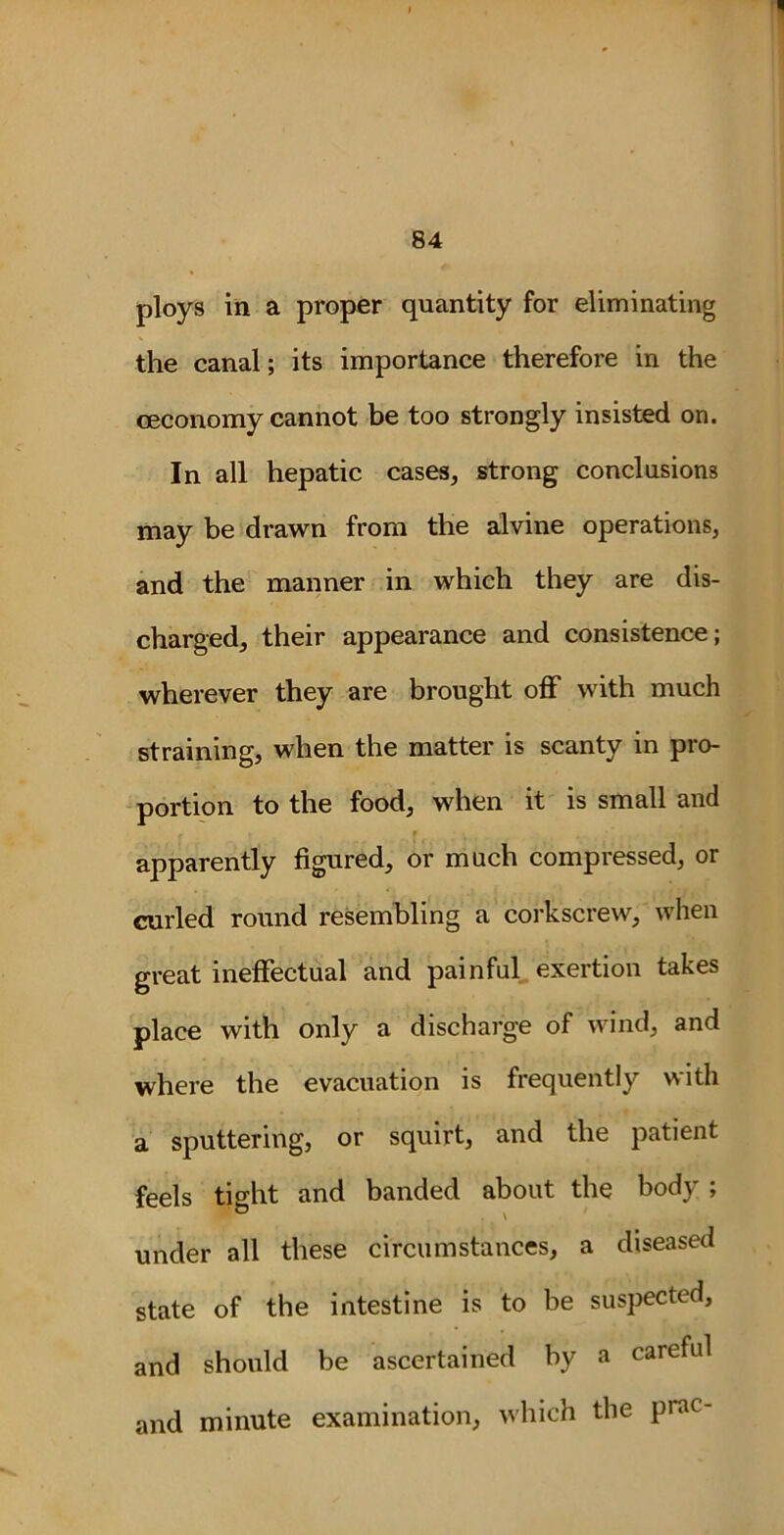 ploys in a proper quantity for eliminating the canal; its importance therefore in the ceconomy cannot be too strongly insisted on. In all hepatic cases, strong conclusions may be drawn from the alvine operations, and the manner in which they are dis- charged, their appearance and consistence; wherever they are brought off with much straining, when the matter is scanty in pro- portion to the food, when it is small and apparently figured, or much compressed, or curled round resembling a corkscrew, when great ineffectual and painful exertion takes place with only a discharge of wind, and where the evacuation is frequently with a sputtering, or squirt, and the patient feels tight and banded about the body ; under all these circumstances, a diseased state of the intestine is to be suspected, and should be ascertained by a careful and minute examination, which the P,ac'