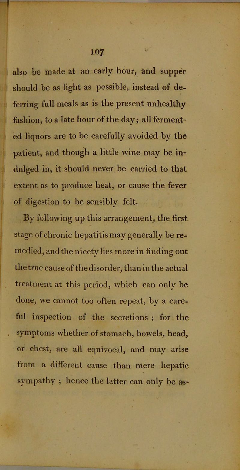 ;d 4 also be made at an early hour, and supper should be as light as possible, instead of de- ferring full meals as is the present unhealthy fashion, to a late hour of the day; all ferment- ed liquors are to be carefully avoided by the patient, and though a little wine may be in- dulged in, it should never be carried to that extent as to produce heat, or cause the fever of digestion to be sensibly felt. By following up this arrangement, the first stage of chronic hepatitis may generally be re- medied, and the nicety lies more in finding out the true cause of the disorder, than in the actual treatment at this period, which can only be done, we cannot too often repeat, by a care- ful inspection of the secretions ; for the symptoms whether of stomach, bowels, head, or chest, are all equivocal, and may arise from a different cause than mere hepatic sympathy ; hence the latter can only be as-