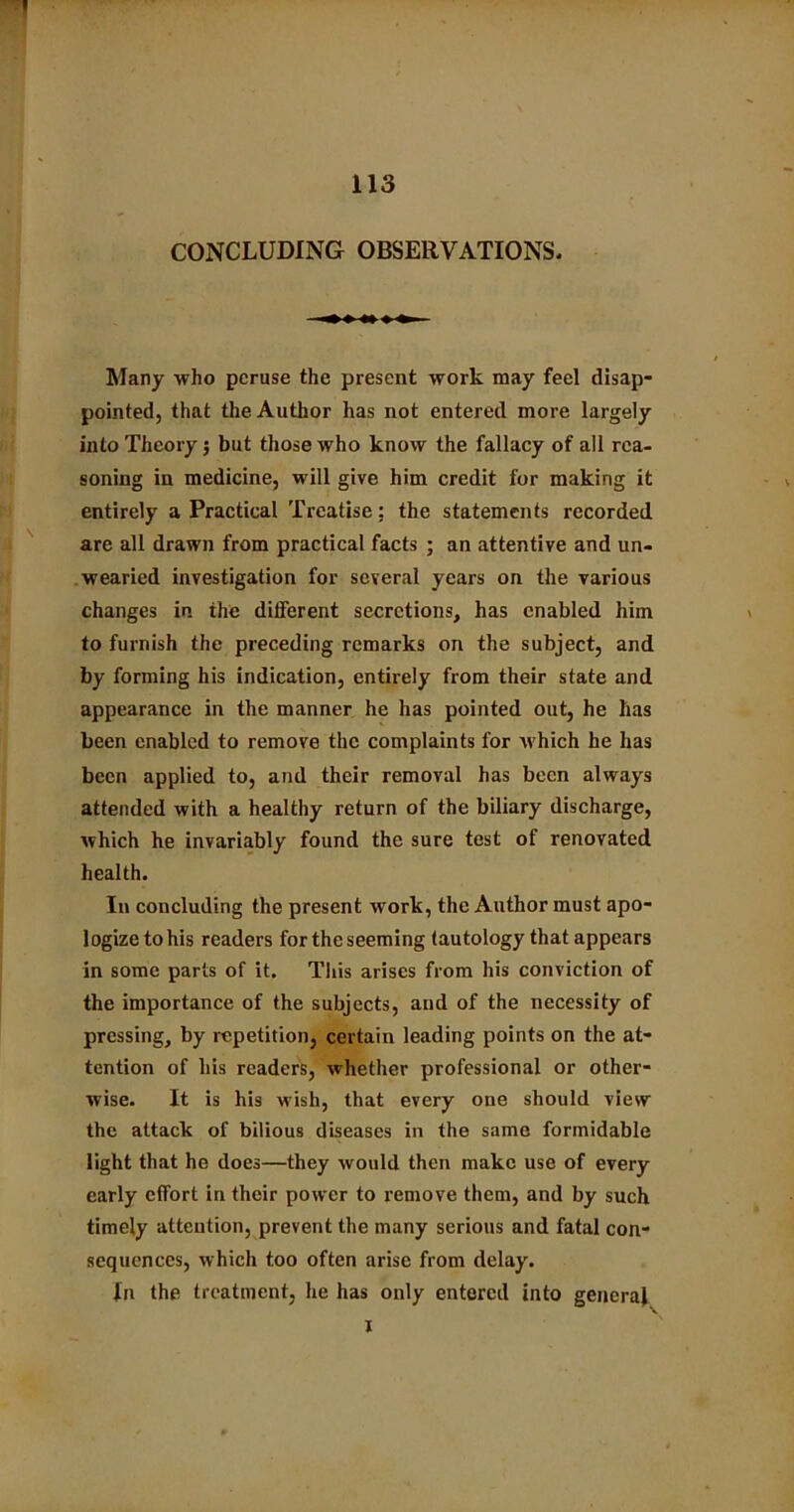 CONCLUDING OBSERVATIONS. Many who peruse the present work may feel disap- pointed, that the Author has not entered more largely into Theory; but those who know the fallacy of all rea- soning in medicine, will give him credit for making it entirely a Practical Treatise: the statements recorded are all drawn from practical facts ; an attentive and un- wearied investigation for several years on the various changes in the different secretions, has enabled him to furnish the preceding remarks on the subject, and by forming his indication, entirely from their state and appearance in the manner he has pointed out, he has been enabled to remove the complaints for which he has been applied to, and their removal has been always attended with a healthy return of the biliary discharge, which he invariably found the sure test of renovated health. In concluding the present work, the Author must apo- logize to his readers for the seeming tautology that appears in some parts of it. This arises from his conviction of the importance of the subjects, and of the necessity of pressing, by repetition, certain leading points on the at- tention of his readers, whether professional or other- wise. It is his wish, that every one should view the attack of bilious diseases in the same formidable light that he docs—they would then make use of every early effort in their power to remove them, and by such timely attention, prevent the many serious and fatal con- sequences, which too often arise from delay. In the treatment, he has only entered into general i
