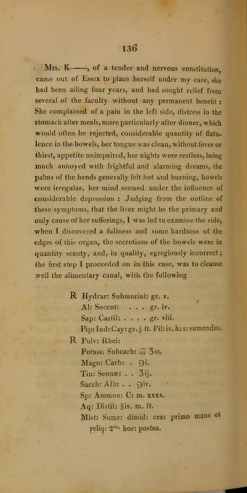 Mrs. K , of a tender and nervous constitution, came out of Essex to place herself under my care, she had been ailing four years, and had sought relief from several of the faculty without any permanent benefit : She complained of a pain in the left side, distress in the Stomach after meals, more particularly after dinner, which would often be rejected, considerable quantity of flatu- lence in the bowels, her tongue was clean, without fever or thirst, appetite unimpaired, her nights were restless, being much annoyed with frightful and alarming dreams, the palms of the hands generally felt hot and burning, bowels were irregular, her mind seemed under the influence of considerable depression : Judging from the outline of these symptoms, that the liver might be the primary and only cause of her sufferings, I was led to examine the side, when I discovered a fullness and some hardness of the edges of this organ, the secretions of the bowels were in quantity scanty, and, in quality, egregiously incorrect; the first step I proceeded on in this case, was to cleanse well the alimentary canal, with the following R Hydrar: Submuriat: gr. v. A): Soccot: ... gr. iv. Sap: Castil: . . . . gr. viii. Pip: Ind: Cay: gr.£ ft. Pil: iv. h: s: sumendus. R Pulv: ilhei: Potass: Subcarb: aa 3ss. Magn: Carb: . 9i. Tin: Sennae: . . 3ij. Sacch: Alb: . . £)iv. Sp: Ammon: C: in. xxxx. Aq: Distil: Biv. m. ft. Mist: Sumr: dim id: eras prirno nianc ct rcliq: 2<1:>* hor: postea.