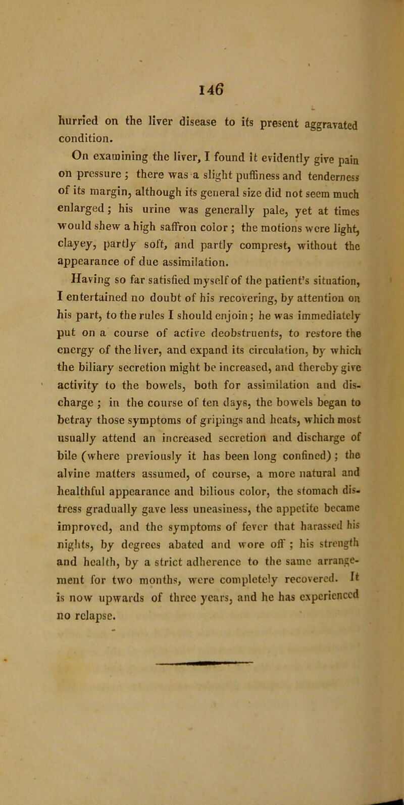hurried on the liver disease to its present aggravated condition. On examining the liver, I found it evidently give pain on pressure ; there was a slight puffiness and tenderness of its margin, although its general size did not seem much enlarged; his urine was generally pale, yet at times would shew a high saffron color ; the motions were light, clayey, partly soft, and partly comprest, without the appearance of due assimilation. Having so far satisfied myself of the patient’s situation, I entertained no doubt of his recovering, by attention on his part, to the rules I should enjoin; he was immediately put on a course of active deobstruents, to restore the energy of the liver, and expand its circulation, by which the biliary secretion might be increased, and thereby give activity to the bowels, both for assimilation and dis- charge ; in the course of ten days, the bowels began to betray those symptoms of gripings and heats, which most usually attend an increased secretion and discharge of bile (where previously it has been long confined) ; the alvine matters assumed, of course, a more natural and healthful appearance and bilious color, the stomach dis- tress gradually gave less uneasiness, the appetite became improved, and the symptoms of fever that harassed his nights, by degrees abated and wore off ; his strength and health, by a strict adherence to the same arrange- ment for two months, were completely recovered. It is now upwards of three years, and he has experienced no relapse.