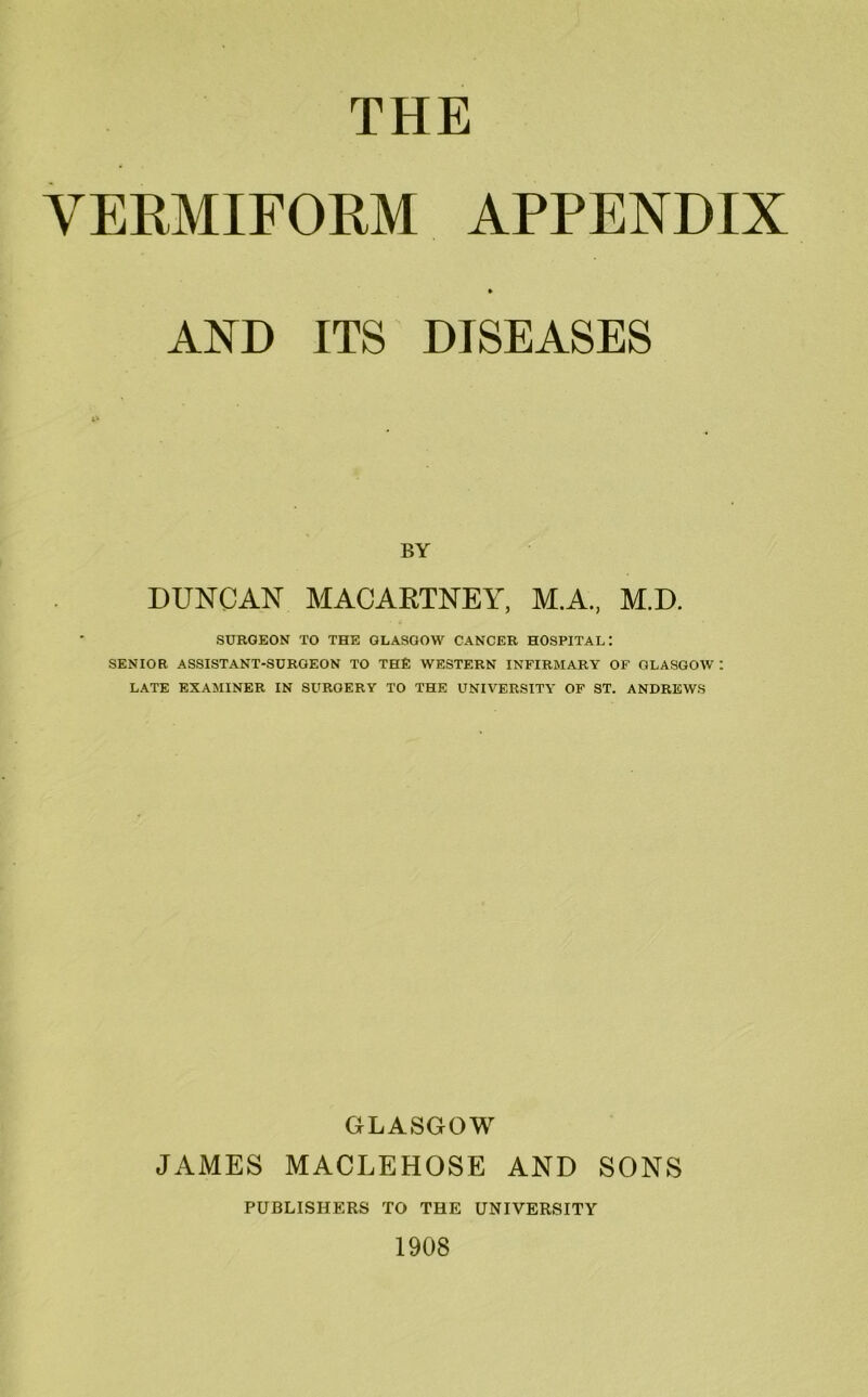 THE VERMIFORM APPENDIX AND ITS DISEASES BY DUNCAN MACARTNEY, M.A, M.D. SURGEON TO THE GLASGOW CANCER HOSPITAL: SENIOR ASSISTANT-SURGEON TO THE WESTERN INFIRMARY OF GLASGOW : LATE EXAMINER IN SURGERY TO THE UNIVERSITY OF ST. ANDREWS GLASGOW JAMES MACLEHOSE AND SONS PUBLISHERS TO THE UNIVERSITY 1908