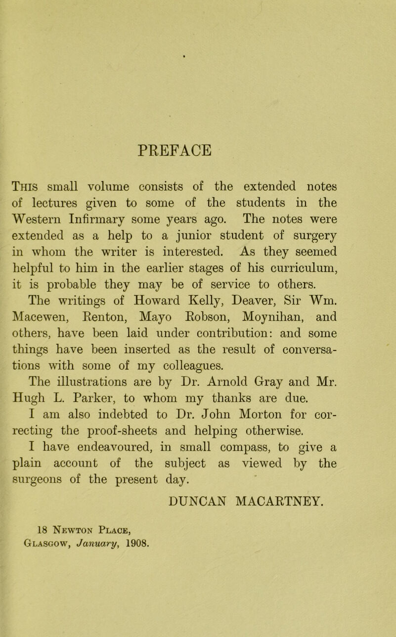 PREFACE This small volume consists of the extended notes of lectures given to some of the students in the Western Infirmary some years ago. The notes were extended as a help to a junior student of surgery in whom the writer is interested. As they seemed helpful to him in the earlier stages of his curriculum, it is probable they may be of service to others. The writings of Howard Kelly, Deaver, Sir Wm, Macewen, Renton, Mayo Robson, Moynihan, and others, have been laid under contribution: and some things have been inserted as the result of conversa- tions with some of my colleagues. The illustrations are by Dr. Arnold Gray and Mr. Hugh L. Parker, to whom my thanks are due. I am also indebted to Dr. John Morton for cor- recting the proof-sheets and helping otherwise. I have endeavoured, in small compass, to give a plain account of the subject as viewed by the surgeons of the present day. DUNCAN MACARTNEY. 18 Newton Place, Glasgow, January, 1908.