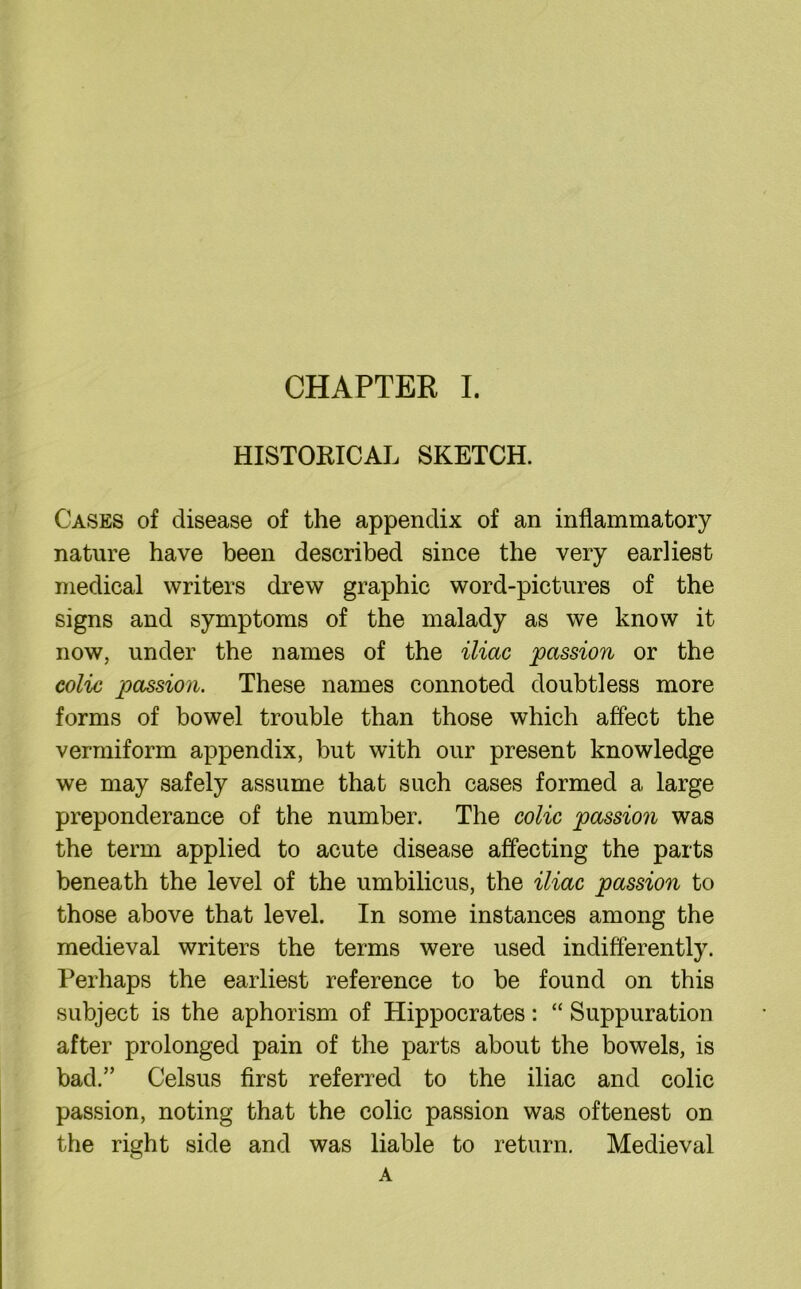 HISTORICAL SKETCH. Cases of disease of the appendix of an inflammatory nature have been described since the very earliest medical writers drew graphic word-pictures of the signs and symptoms of the malady as we know it now, under the names of the iliac passion or the colic passion. These names connoted doubtless more forms of bowel trouble than those which affect the vermiform appendix, but with our present knowledge we may safely assume that such cases formed a large preponderance of the number. The colic passion was the term applied to acute disease affecting the parts beneath the level of the umbilicus, the iliac passion to those above that level. In some instances among the medieval writers the terms were used indifferently. Perhaps the earliest reference to be found on this subject is the aphorism of Hippocrates: “ Suppuration after prolonged pain of the parts about the bowels, is bad.” Celsus first referred to the iliac and colic passion, noting that the colic passion was oftenest on the right side and was liable to return. Medieval A