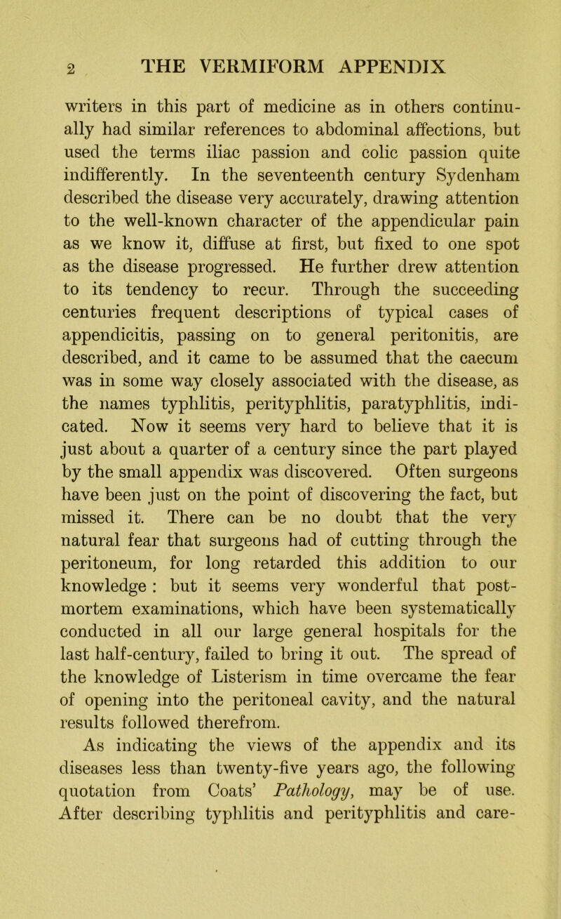writers in this part of medicine as in others continu- ally had similar references to abdominal affections, but used the terms iliac passion and colic passion quite indifferently. In the seventeenth century Sydenham described the disease very accurately, drawing attention to the well-known character of the appendicular pain as we know it, diffuse at first, hut fixed to one spot as the disease progressed. He further drew attention to its tendency to recur. Through the succeeding centuries frequent descriptions of typical cases of appendicitis, passing on to general peritonitis, are described, and it came to be assumed that the caecum was in some way closely associated with the disease, as the names typhlitis, perityphlitis, paratyphlitis, indi- cated. Now it seems very hard to believe that it is just about a quarter of a century since the part played by the small appendix was discovered. Often surgeons have been just on the point of discovering the fact, but missed it. There can be no doubt that the very natural fear that surgeons had of cutting through the peritoneum, for long retarded this addition to our knowledge : but it seems very wonderful that post- mortem examinations, which have been systematically conducted in all our large general hospitals for the last half-century, failed to bring it out. The spread of the knowledge of Listerism in time overcame the fear of opening into the peritoneal cavity, and the natural results followed therefrom. As indicating the views of the appendix and its diseases less than twenty-five years ago, the following- quotation from Coats’ Pathology, may be of use. After describing typhlitis and perityphlitis and care-