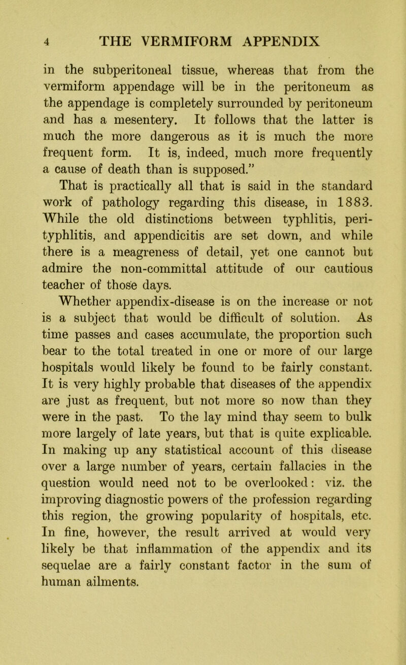 in the subperitoneal tissue, whereas that from the vermiform appendage will be in the peritoneum as the appendage is completely surrounded by peritoneum and has a mesentery. It follows that the latter is much the more dangerous as it is much the more frequent form. It is, indeed, much more frequently a cause of death than is supposed.” That is practically all that is said in the standard work of pathology regarding this disease, in 1883. While the old distinctions between typhlitis, peri- typhlitis, and appendicitis are set down, and while there is a meagreness of detail, yet one cannot but admire the non-committal attitude of our cautious teacher of those days. Whether appendix-disease is on the increase or not is a subject that would be difficult of solution. As time passes and cases accumulate, the proportion such bear to the total treated in one or more of our large hospitals would likely be found to be fairly constant. It is very highly probable that diseases of the appendix are just as frequent, but not more so now than they were in the past. To the lay mind thay seem to bulk more largely of late years, but that is quite explicable. In making up any statistical account of this disease over a large number of years, certain fallacies in the question would need not to be overlooked: viz. the improving diagnostic powers of the profession regarding this region, the growing popularity of hospitals, etc. In fine, however, the result arrived at would very likely be that inflammation of the appendix and its sequelae are a fairly constant factor in the sum of human ailments.