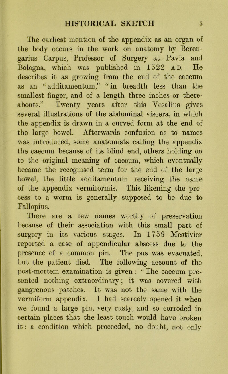 The earliest mention of the appendix as an organ of the body occurs in the work on anatomy by Beren- garius Carpus, Professor of Surgery at Pavia and Bologna, which was published in 1522 a.d. He describes it as growing from the end of the caecum as an “ additamentum,” “ in breadth less than the smallest finger, and of a length three inches or there- abouts.” Twenty years after this Vesalius gives several illustrations of the abdominal viscera, in which the appendix is drawn in a curved form at the end of the large bowel. Afterwards confusion as to names was introduced, some anatomists calling the appendix the caecum because of its blind end, others holding on to the original meaning of caecum, which eventually became the recognised term for the end of the large bowel, the little additamentum receiving the name of the appendix vermiformis. This likening the pro- cess to a worm is generally supposed to be due to Fallopius. There are a few names worthy of preservation because of their association with this small part of surgery in its various stages. In 1759 Mestivier reported a case of appendicular abscess due to the presence of a common pin. The pus was evacuated, but the patient died. The following account of the post-mortem examination is given: “ The caecum pre- sented nothing extraordinary; it was covered with gangrenous patches. It was not the same with the vermiform appendix. I had scarcely opened it when we found a large pin, very rusty, and so corroded in certain places that the least touch would have broken it: a condition which proceeded, no doubt, not only