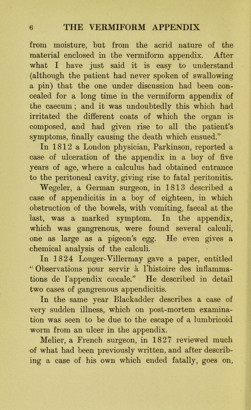 from moisture, but from the acrid nature of the material enclosed in the vermiform appendix. After what I have just said it is easy to understand (although the patient had never spoken of swallowing a pin) that the one under discussion had been con- cealed for a long time in the vermiform appendix of the caecum; and it was undoubtedly this which had irritated the different coats of which the organ is composed, and had given rise to all the patient’s symptoms, finally causing the death which ensued.” In 1812 a London physician, Parkinson, reported a case of ulceration of the appendix in a boy of five years of age, where a calculus had obtained entrance to the peritoneal cavity, giving rise to fatal peritonitis. Wegeler, a German surgeon, in 1813 described a case of appendicitis in a boy of eighteen, in which obstruction of the bowels, with vomiting, faecal at the last, was a marked symptom. In the appendix, which was gangrenous, were found several calculi, one as large as a pigeon’s egg. He even gives a chemical analysis of the calculi. In 1824 Louger-Villermay gave a paper, entitled “ Observations pour servir a l’histoire des inflamma- tions de l’appendix ceecale.” He described in detail two cases of gangrenous appendicitis. In the same year Blackadder describes a case of very sudden illness, which on post-mortem examina- tion was seen to be due to the escape of a lumbricoid worm from an ulcer in the appendix. Melier, a French surgeon, in 1827 reviewed much of what had been previously written, and after describ- ing a case of his own which ended fatally, goes on,