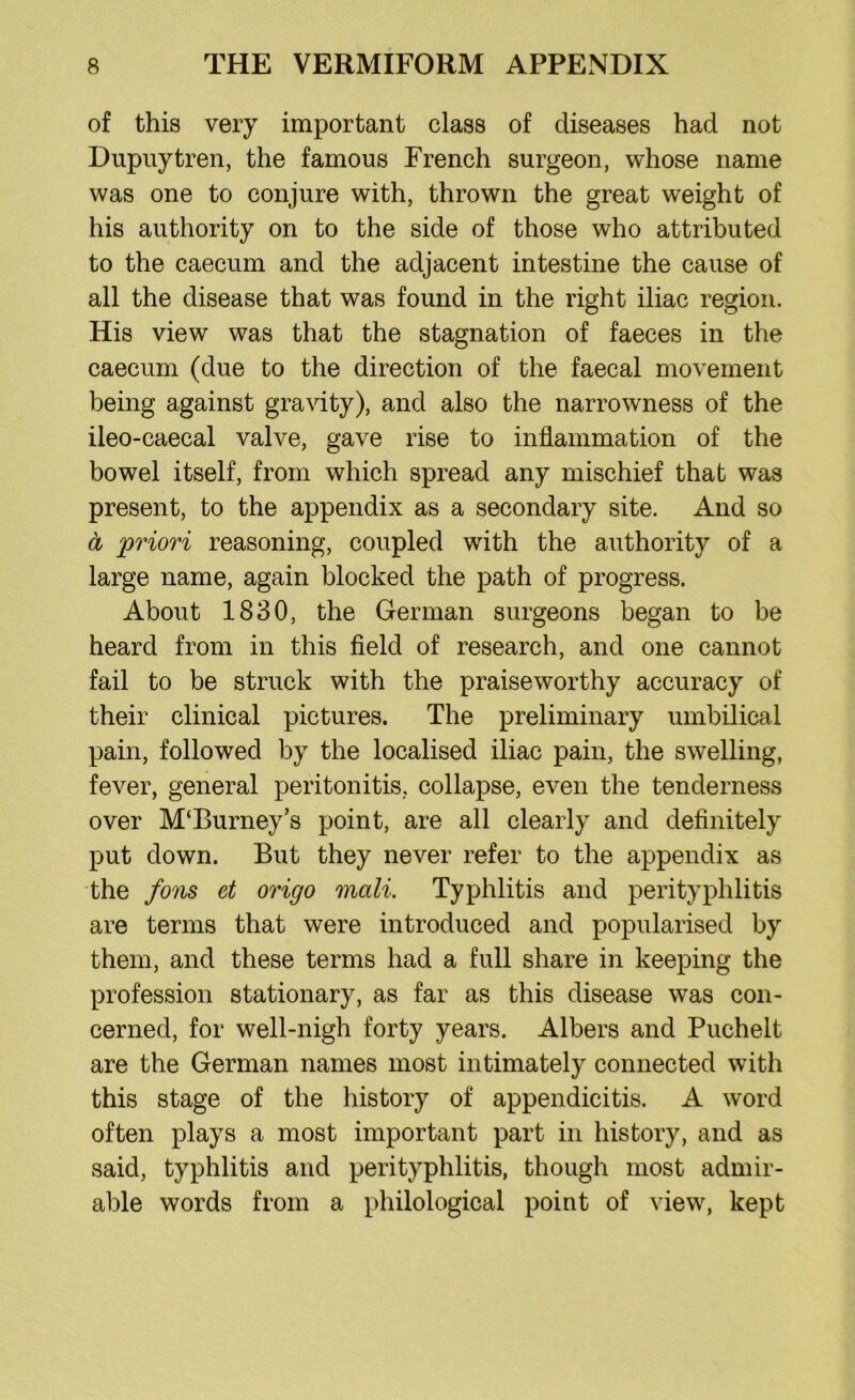 of this very important class of diseases had not Dupuytren, the famous French surgeon, whose name was one to conjure with, thrown the great weight of his authority on to the side of those who attributed to the caecum and the adjacent intestine the cause of all the disease that was found in the right iliac region. His view was that the stagnation of faeces in the caecum (due to the direction of the faecal movement being against gravity), and also the narrowness of the ileo-caecal valve, gave rise to inflammation of the bowel itself, from which spread any mischief that was present, to the appendix as a secondary site. And so a priori reasoning, coupled with the authority of a large name, again blocked the path of progress. About 1830, the German surgeons began to be heard from in this field of research, and one cannot fail to be struck with the praiseworthy accuracy of their clinical pictures. The preliminary umbilical pain, followed by the localised iliac pain, the swelling, fever, general peritonitis, collapse, even the tenderness over M‘Burney’s point, are all clearly and definitely put down. But they never refer to the appendix as the fons et origo mali. Typhlitis and perityphlitis are terms that were introduced and popularised by them, and these terms had a full share in keeping the profession stationary, as far as this disease was con- cerned, for well-nigh forty years. Albers and Puchelt are the German names most intimately connected with this stage of the history of appendicitis. A word often plays a most important part in history, and as said, typhlitis and perityphlitis, though most admir- able words from a philological point of view, kept