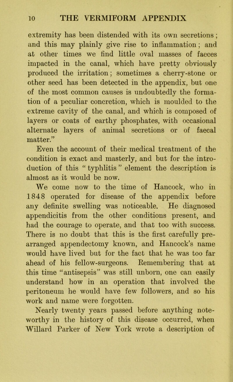 extremity has been distended with its own secretions; and this may plainly give rise to inflammation; and at other times we find little oval masses of faeces impacted in the canal, which have pretty obviously produced the irritation; sometimes a cherry-stone or other seed has been detected in the appendix, but one of the most common causes is undoubtedly the forma- tion of a peculiar concretion, which is moulded to the extreme cavity of the canal, and which is composed of layers or coats of earthy phosphates, with occasional alternate layers of animal secretions or of faecal matter.” Even the account of their medical treatment of the condition is exact and masterly, and but for the intro- duction of this “ typhlitis ” element the description is almost as it would be now. We come now to the time of Hancock, who in 1848 operated for disease of the appendix before any definite swelling was noticeable. He diagnosed appendicitis from the other conditions present, and had the courage to operate, and that too with success. There is no doubt that this is the first carefully pre- arranged appendectomy known, and Hancock’s name would have lived but for the fact that he was too far ahead of his fellow-surgeons. Remembering that at this time “antisepsis” was still unborn, one can easily understand how in an operation that involved the peritoneum he would have few followers, and so his work and name were forgotten. Nearly twenty years passed before anything note- worthy in the history of this disease occurred, when Willard Parker of New York wrote a description of