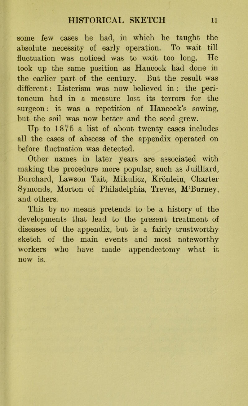 some few cases he had, in which he taught the absolute necessity of early operation. To wait till fluctuation was noticed was to wait too long. He took up the same position as Hancock had done in the earlier part of the century. But the result was different: Listerism was now believed in : the peri- toneum had in a measure lost its terrors for the surgeon: it was a repetition of Hancock’s sowing, but the soil was now better and the seed grew. Up to 1875 a list of about twenty cases includes all the cases of abscess of the appendix operated on before fluctuation was detected. Other names in later years are associated with making the procedure more popular, such as Juilliard, Burchard, Lawson Tait, Mikulicz, Kronlein, Charter Symonds, Morton of Philadelphia, Treves, M'Burney, and others. This by no means pretends to be a history of the developments that lead to the present treatment of diseases of the appendix, but is a fairly trustworthy sketch of the main events and most noteworthy workers who have made appendectomy what it now is.