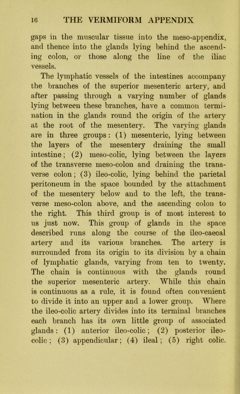 gaps in the muscular tissue into the meso-appendix, and thence into the glands lying behind the ascend- ing colon, or those along the line of the iliac vessels. The lymphatic vessels of the intestines accompany the branches of the superior mesenteric artery, and after passing through a varying number of glands lying between these branches, have a common termi- nation in the glands round the origin of the artery at the root of the mesentery. The varying glands are in three groups: (1) mesenteric, lying between the layers of the mesentery draining the small intestine; (2) meso-colic, lying between the layers of the transverse meso-colon and draining the trans- verse colon; (3) ileo-colic, lying behind the parietal peritoneum in the space bounded by the attachment of the mesentery below and to the left, the trans- verse meso-colon above, and the ascending colon to the right. This third group is of most interest to us just now. This group of glands in the space described runs along the course of the ileo-caecal artery and its various branches. The artery is surrounded from its origin to its division by a chain of lymphatic glands, varying from ten to twenty. The chain is continuous with the glands round the superior mesenteric artery. While this chain is continuous as a rule, it is found often convenient to divide it into an upper and a lower group. Where the ileo-colic artery divides into its terminal branches each branch has its own little group of associated glands: (1) anterior ileo-colic; (2) posterior ileo- colic; (3) appendicular; (4) ileal; (5) right colic.