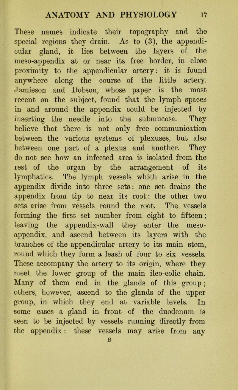 These names indicate their topography and the special regions they drain. As to (3), the appendi- cular gland, it lies between the layers of the meso-appendix at or near its free border, in close proximity to the appendicular artery: it is found anywhere along the course of the little artery. Jamieson and Dobson, whose paper is the most recent on the subject, found that the lymph spaces in and around the appendix could be injected by inserting the needle into the submucosa. They believe that there is not only free communication between the various systems of plexuses, but also between one part of a plexus and another. They do not see how an infected area is isolated from the rest of the organ by the arrangement of its lymphatics. The lymph vessels which arise in the appendix divide into three sets: one set drains the appendix from tip to near its root: the other two sets arise from vessels round the root. The vessels forming the first set number from eight to fifteen; leaving the appendix-wall they enter the meso- appendix, and ascend between its layers with the branches of the appendicular artery to its main stem, round which they form a leash of four to six vessels. These accompany the artery to its origin, where they meet the lower group of the main ileo-colic chain. Many of them end in the glands of this group ; others, however, ascend to the glands of the upper group, in which they end at variable levels. In some cases a gland in front of the duodenum is seen to be injected by vessels running directly from the appendix: these vessels may arise from any