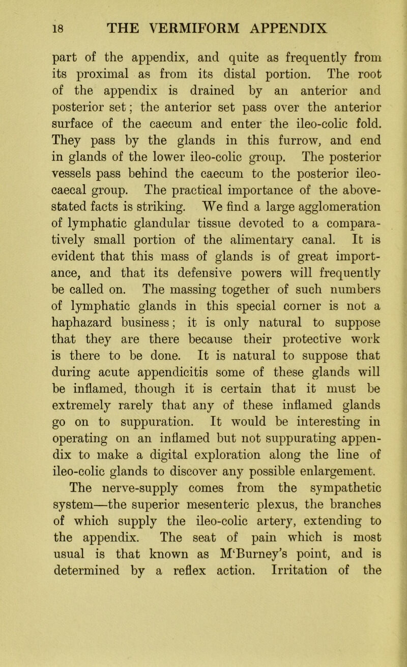 part of the appendix, and quite as frequently from its proximal as from its distal portion. The root of the appendix is drained by an anterior and posterior set; the anterior set pass over the anterior surface of the caecum and enter the ileo-colic fold. They pass by the glands in this furrow, and end in glands of the lower ileo-colic group. The posterior vessels pass behind the caecum to the posterior ileo- caecal group. The practical importance of the above- stated facts is striking. We find a large agglomeration of lymphatic glandular tissue devoted to a compara- tively small portion of the alimentary canal. It is evident that this mass of glands is of great import- ance, and that its defensive powers will frequently be called on. The massing together of such numbers of lymphatic glands in this special corner is not a haphazard business; it is only natural to suppose that they are there because their protective work is there to be done. It is natural to suppose that during acute appendicitis some of these glands will be inflamed, though it is certain that it must be extremely rarely that any of these inflamed glands go on to suppuration. It would be interesting in operating on an inflamed but not suppurating appen- dix to make a digital exploration along the line of ileo-colic glands to discover any possible enlargement. The nerve-supply comes from the sympathetic system—the superior mesenteric plexus, the branches of which supply the ileo-colic artery, extending to the appendix. The seat of pain which is most usual is that known as M‘Burney’s point, and is determined by a reflex action. Irritation of the