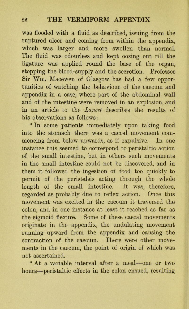 was flooded with a fluid as described, issuing from the ruptured ulcer and coming from within the appendix, which was larger and more swollen than normal. The fluid was odourless and kept oozing out till the ligature was applied round the base of the organ, stopping the blood-supply and the secretion. Professor Sir Wm. Mace wen of Glasgow has had a few oppor- tunities of watching the behaviour of the caecum and appendix in a case, where part of the abdominal wall and of the intestine were removed in an explosion, and in an article to the Lancet describes the results of his observations as follows: “ In some patients immediately upon taking food into the stomach there was a caecal movement com- mencing from below upwards, as if expulsive. In one instance this seemed to correspond to peristaltic action of the small intestine, but in others such movements in the small intestine could not be discovered, and in them it followed the ingestion of food too quickly to permit of the peristalsis acting through the whole length of the small intestine. It was, therefore, regarded as probably due to reflex action. Once this movement was excited in the caecum it traversed the colon, and in one instance at least it reached as far as the sigmoid flexure. Some of these caecal movements originate in the appendix, the undulating movement running upward from the appendix and causing the contraction of the caecum. There were other move- ments in the caecum, the point of origin of which was not ascertained. “ At a variable interval after a meal—one or two hours—peristaltic effects in the colon ensued, resulting