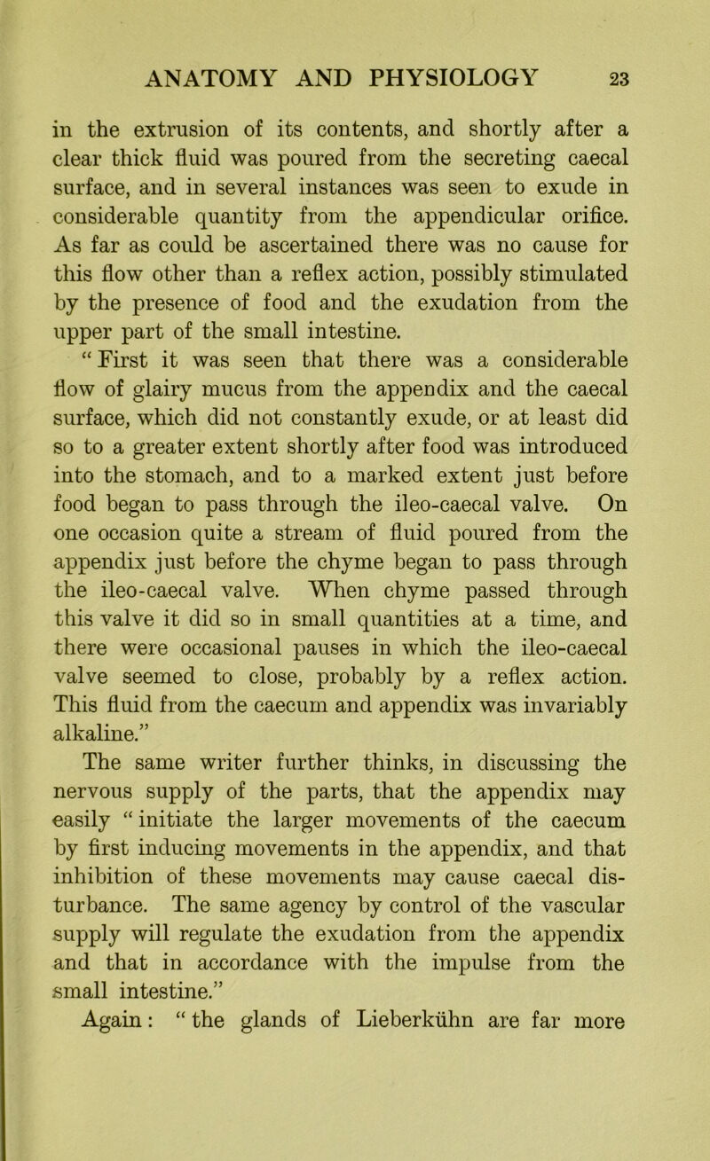 in the extrusion of its contents, and shortly after a clear thick fluid was poured from the secreting caecal surface, and in several instances was seen to exude in considerable quantity from the appendicular orifice. As far as could be ascertained there was no cause for this flow other than a reflex action, possibly stimulated by the presence of food and the exudation from the upper part of the small intestine. “ First it was seen that there was a considerable flow of glairy mucus from the appendix and the caecal surface, which did not constantly exude, or at least did so to a greater extent shortly after food was introduced into the stomach, and to a marked extent just before food began to pass through the ileo-caecal valve. On one occasion quite a stream of fluid poured from the appendix just before the chyme began to pass through the ileo-caecal valve. When chyme passed through this valve it did so in small quantities at a time, and there were occasional pauses in which the ileo-caecal valve seemed to close, probably by a reflex action. This fluid from the caecum and appendix was invariably alkaline.” The same writer further thinks, in discussing the nervous supply of the parts, that the appendix may easily “ initiate the larger movements of the caecum by first inducing movements in the appendix, and that inhibition of these movements may cause caecal dis- turbance. The same agency by control of the vascular supply will regulate the exudation from the appendix and that in accordance with the impulse from the small intestine.” Again: “ the glands of Lieberkiihn are far more