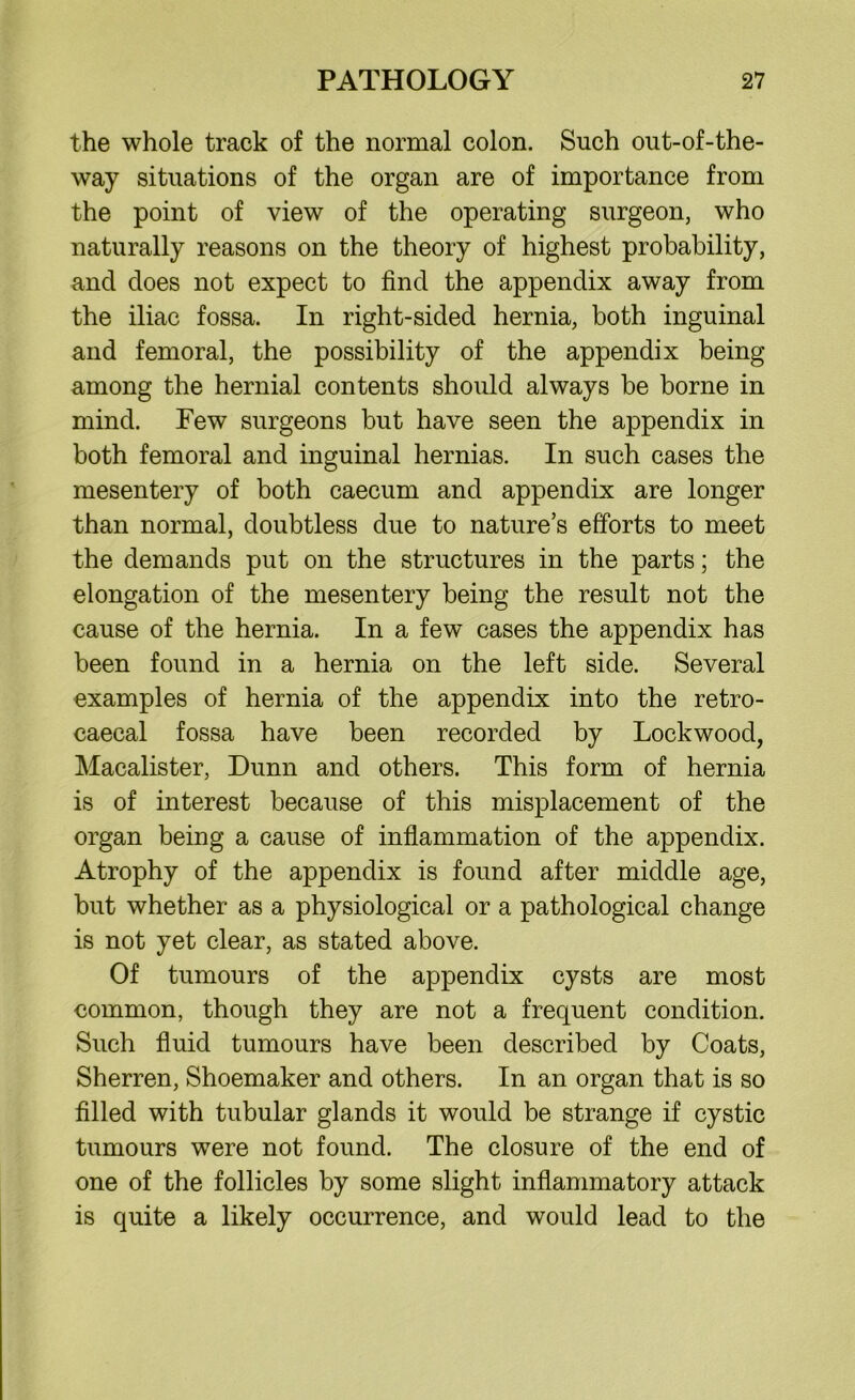 the whole track of the normal colon. Such out-of-the- way situations of the organ are of importance from the point of view of the operating surgeon, who naturally reasons on the theory of highest probability, and does not expect to find the appendix away from the iliac fossa. In right-sided hernia, both inguinal and femoral, the possibility of the appendix being among the hernial contents should always be borne in mind. Few surgeons but have seen the appendix in both femoral and inguinal hernias. In such cases the mesentery of both caecum and appendix are longer than normal, doubtless due to nature’s efforts to meet the demands put on the structures in the parts; the elongation of the mesentery being the result not the cause of the hernia. In a few cases the appendix has been found in a hernia on the left side. Several examples of hernia of the appendix into the retro- caecal fossa have been recorded by Lockwood, Macalister, Dunn and others. This form of hernia is of interest because of this misplacement of the organ being a cause of inflammation of the appendix. Atrophy of the appendix is found after middle age, but whether as a physiological or a pathological change is not yet clear, as stated above. Of tumours of the appendix cysts are most common, though they are not a frequent condition. Such fluid tumours have been described by Coats, Sherren, Shoemaker and others. In an organ that is so filled with tubular glands it would be strange if cystic tumours were not found. The closure of the end of one of the follicles by some slight inflammatory attack is quite a likely occurrence, and would lead to the