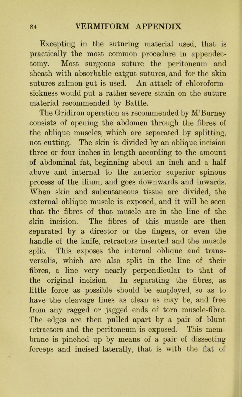 Excepting in the suturing material used, that is practically the most common procedure in appendec- tomy. Most surgeons suture the peritoneum and sheath with absorbable catgut sutures, and for the skin sutures salmon-gut is used. An attack of chloroform- sickness would put a rather severe strain on the suture material recommended by Battle. The Gridiron operation as recommended by M'Burney consists of opening the abdomen through the fibres of the oblique muscles, which are separated by splitting, not cutting. The skin is divided by an oblique incision three or four inches in length according to the amount of abdominal fat, beginning about an inch and a half above and internal to the anterior superior spinous process of the ilium, and goes downwards and inwards. When skin and subcutaneous tissue are divided, the external oblique muscle is exposed, and it will be seen that the fibres of that muscle are in the line of the skin incision. The fibres of this muscle are then separated by a director or the fingers, or even the handle of the knife, retractors inserted and the muscle split. This exposes the internal oblique and trans- versalis, which are also split in the line of their fibres, a line very nearly perpendicular to that of the original incision. In separating the fibres, as little force as possible should be employed, so as to have the cleavage lines as clean as may be, and free from any ragged or jagged ends of torn muscle-fibre. The edges are then pulled apart by a pair of blunt retractors and the peritoneum is exposed. This mem- brane is pinched up by means of a pair of dissecting forceps and incised laterally, that is with the fiat of