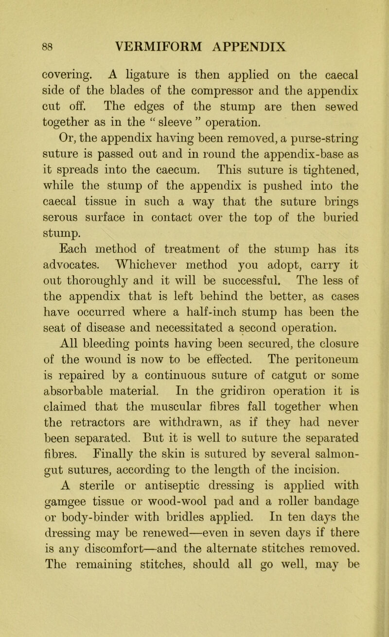 covering. A ligature is then applied on the caecal side of the blades of the compressor and the appendix cut off. The edges of the stump are then sewed together as in the “ sleeve ” operation. Or, the appendix having been removed, a purse-string suture is passed out and in round the appendix-base as it spreads into the caecum. This suture is tightened, while the stump of the appendix is pushed into the caecal tissue in such a way that the suture brings serous surface in contact over the top of the buried stump. Each method of treatment of the stump has its advocates. Whichever method you adopt, carry it out thoroughly and it will be successful. The less of the appendix that is left behind the better, as cases have occurred where a half-inch stump has been the seat of disease and necessitated a second operation. All bleeding points having been secured, the closure of the wound is now to be effected. The peritoneum is repaired by a continuous suture of catgut or some absorbable material. In the gridiron operation it is claimed that the muscular fibres fall together when the retractors are withdrawn, as if they had never been separated. But it is well to suture the separated fibres. Finally the skin is sutured by several salmon- gut sutures, according to the length of the incision. A sterile or antiseptic dressing is applied with gamgee tissue or wood-wool pad and a roller bandage or body-binder with bridles applied. In ten days the dressing may be renewed—even in seven days if there is any discomfort—and the alternate stitches removed. The remaining stitches, should all go well, may be