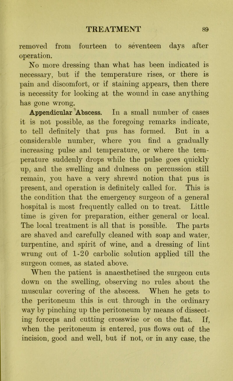removed from fourteen to seventeen days after operation. No more dressing than what has been indicated is necessary, but if the temperature rises, or there is pain and discomfort, or if staining appears, then there is necessity for looking at the wound in case anything has gone wrong. Appendicular Abscess. In a small number of cases it is not possible, as the foregoing remarks indicate, to tell definitely that pus has formed. But in a considerable number, where you find a gradually increasing pulse and temperature, or where the tem- perature suddenly drops while the pulse goes quickly up, and the swelling and dulness on percussion still remain, }Tou have a very shrewd notion that pus is present, and operation is definitely called for. This is the condition that the emergency surgeon of a general hospital is most frequently called on to treat. Little time is given for preparation, either general or local. The local treatment is all that is possible. The parts are shaved and carefully cleaned with soap and water, turpentine, and spirit of wine, and a dressing of lint wrung out of 1-20 carbolic solution applied till the surgeon comes, as stated above. When the patient is anaesthetised the surgeon cuts down on the swelling, observing no rules about the muscular covering of the abscess. When he gets to the peritoneum this is cut through in the ordinary way by pinching up the peritoneum by means of dissect- ing forceps and cutting crosswise or on the flat. If, when the peritoneum is entered, pus flows out of the incision, good and well, but if not, or in any case, the