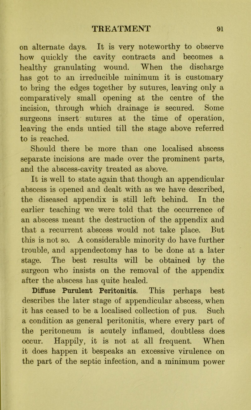 on alternate days. It is very noteworthy to observe how quickly the cavity contracts and becomes a healthy granulating wound. When the discharge has got to an irreducible minimum it is customary to bring the edges together by sutures, leaving only a comparatively small opening at the centre of the incision, through which drainage is secured. Some surgeons insert sutures at the time of operation, leaving the ends untied till the stage above referred to is reached. Should there be more than one localised abscess separate incisions are made over the prominent parts, and the abscess-cavity treated as above. It is well to state again that though an appendicular abscess is opened and dealt with as we have described, the diseased appendix is still left behind. In the earlier teaching we were told that the occurrence of an abscess meant the destruction of the appendix and that a recurrent abscess would not take place. But this is not so. A considerable minority do have further trouble, and appendectomy has to be done at a later stage. The best results will be obtained by the surgeon who insists on the removal of the appendix after the abscess has quite healed. Diffuse Purulent Peritonitis. This perhaps best describes the later stage of appendicular abscess, when it has ceased to be a localised collection of pus. Such a condition as general peritonitis, where every part of the peritoneum is acutely inflamed, doubtless does occur. Happily, it is not at all frequent. When it does happen it bespeaks an excessive virulence on the part of the septic infection, and a minimum power