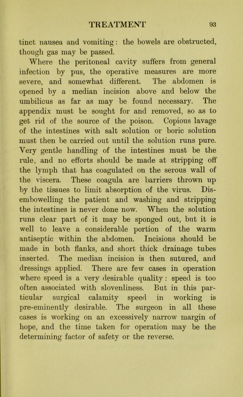 tinct nausea and vomiting: the bowels are obstructed, though gas may be passed. Where the peritoneal cavity suffers from general infection by pus, the operative measures are more severe, and somewhat different. The abdomen is opened by a median incision above and below the umbilicus as far as may be found necessary. The appendix must be sought for and removed, so as to get rid of the source of the poison. Copious lavage of the intestines with salt solution or boric solution must then be carried out until the solution runs pure. Very gentle handling of the intestines must be the rule, and no efforts should be made at stripping off the lymph that has coagulated on the serous wall of the viscera. These coagula are barriers thrown up by the tissues to limit absorption of the virus. Dis- embowelling the patient and washing and stripping the intestines is never done now. When the solution runs clear part of it may be sponged out, but it is well to leave a considerable portion of the warm antiseptic within the abdomen. Incisions should be made in both flanks, and short thick drainage tubes inserted. The median incision is then sutured, and dressings applied. There are few cases in operation where speed is a very desirable quality : speed is too often associated with slovenliness. But in this par- ticular surgical calamity speed in working is pre-eminently desirable. The surgeon in all these cases is working on an excessively narrow margin of hope, and the time taken for operation may be the determining factor of safety or the reverse.