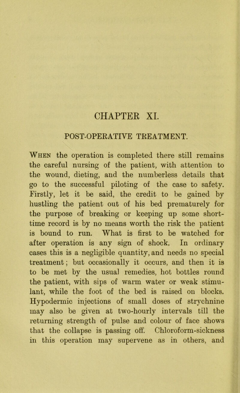 CHAPTER XI. POST-OPERATIVE TREATMENT. When the operation is completed there still remains the careful nursing of the patient, with attention to the wound, dieting, and the numberless details that go to the successful piloting of the case to safety. Firstly, let it be said, the credit to be gained by hustling the patient out of his bed prematurely for the purpose of breaking or keeping up some short- time record is by no means worth the risk the patient is bound to run. What is first to be watched for after operation is any sign of shock. In ordinary cases this is a negligible quantity, and needs no special treatment; but occasionally it occurs, and then it is to be met by the usual remedies, hot bottles round the patient, with sips of warm water or weak stimu- lant, while the foot of the bed is raised on blocks. Hypodermic injections of small doses of strychnine may also be given at two-hourly intervals till the returning strength of pulse and colour of face shows that the collapse is passing off. Chloroform-sickness in this operation may supervene as in others, and