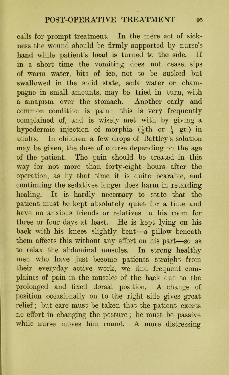 calls for prompt treatment. In the mere act of sick- ness the wound should be firmly supported by nurse’s hand while patient’s head is turned to the side. If in a short time the vomiting does not cease, sips of warm water, bits of ice, not to be sucked but swallowed in the solid state, soda water or cham- pagne in small amounts, may be tried in turn, with a sinapism over the stomach. Another early and common condition is pain: this is very frequently complained of, and is wisely met with by giving a hypodermic injection of morphia (-Jth or \ gr.) in adults. In children a few drops of Battley’s solution may be given, the dose of course depending on the age of the patient. The pain should be treated in this way for not more than forty-eight hours after the operation, as by that time it is quite bearable, and continuing the sedatives longer does harm in retarding healing. It is hardly necessary to state that the patient must be kept absolutely quiet for a time and have no anxious friends or relatives in his room for three or four days at least. He is kept lying on his back with his knees slightly bent—a pillow beneath them affects this without any effort on his part—so as to relax the abdominal muscles. In strong healthy men who have just become patients straight from their everyday active work, we find frequent com- plaints of pain in the muscles of the back due to the prolonged and fixed dorsal position. A change of position occasionally on to the right side gives great relief; but care must be taken that the patient exerts no effort in changing the posture; he must be passive while nurse moves him round. A more distressing