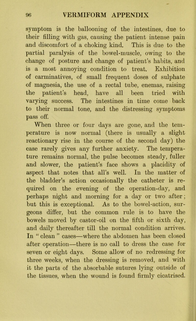 symptom is the ballooning of the intestines, due to their filling with gas, causing the patient intense pain and discomfort of a choking kind. This is due to the partial paralysis of the bowel-muscle, owing to the change of posture and change of patient’s habits, and is a most annoying condition to treat. Exhibition of carminatives, of small frequent doses of sulphate of magnesia, the use of a rectal tube, enemas, raising the patient’s head, have all been tried with varying success. The intestines in time come back to their normal tone, and the distressing symptoms pass off. When three or four days are gone, and the tem- perature is now normal (there is usually a slight reactionary rise in the course of the second day) the case rarely gives any further anxiety. The tempera- ture remains normal, the pulse becomes steady, fuller and slower, the patient’s face shows a placidity of aspect that notes that all’s well. In the matter of the bladder’s action occasionally the catheter is re- quired on the evening of the operation-day, and perhaps night and morning for a day or two after; but this is exceptional. As to the bowel-action, sur- geons differ, but the common rule is to have the bowels moved by castor-oil on the fifth or sixth day, and daily thereafter till the normal condition arrives. In “ clean ” cases—where the abdomen has been closed after operation—there is no call to dress the case for seven or eight days. Some allow of no redressing for three weeks, when the dressing is removed, and with it the parts of the absorbable sutures lying outside of the tissues, when the wound is found firmly cicatrised.