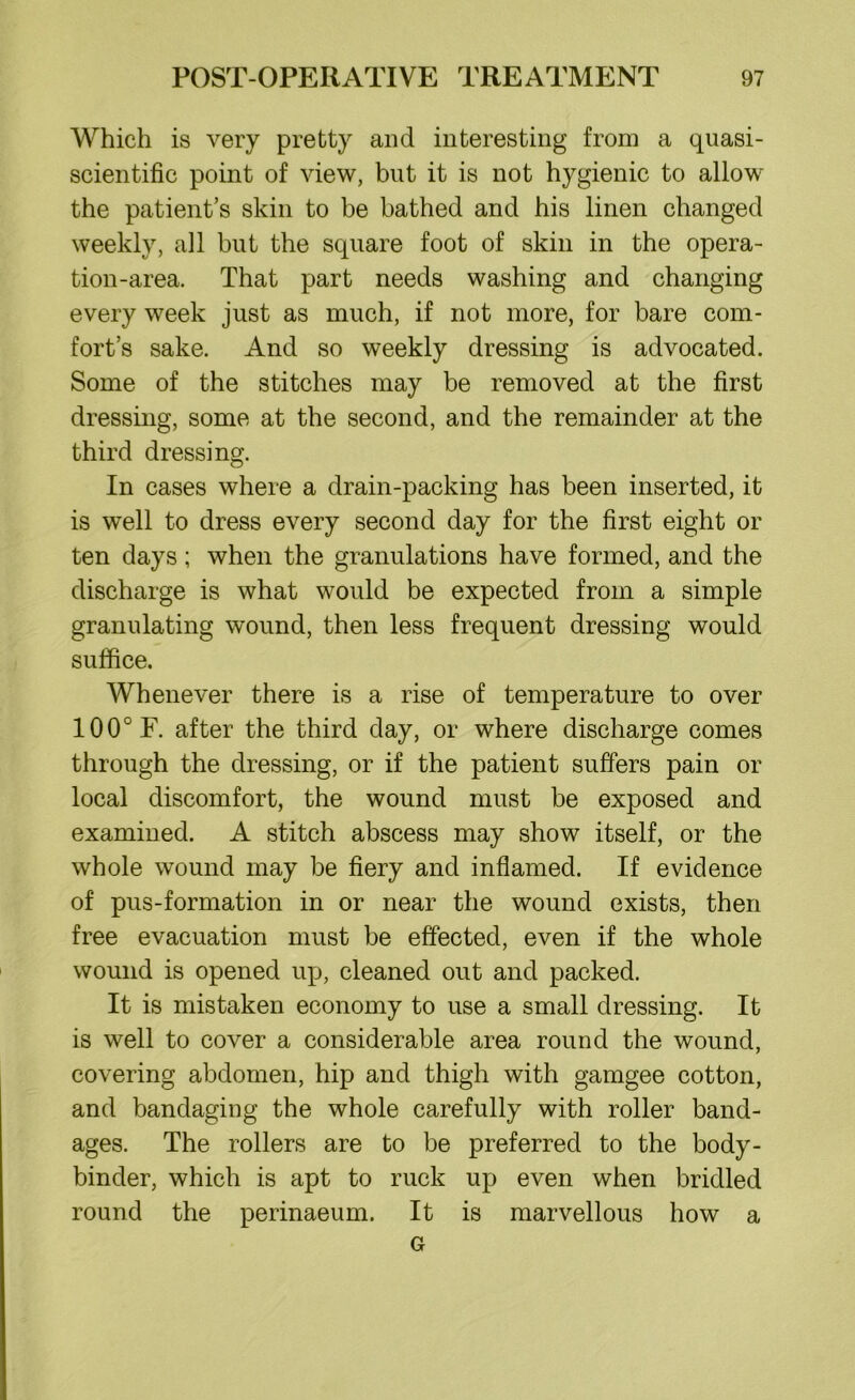 Which is very pretty and interesting from a quasi- scientific point of view, but it is not hygienic to allow the patient’s skin to be bathed and his linen changed weekly, all but the square foot of skin in the opera- tion-area. That part needs washing and changing every week just as much, if not more, for bare com- fort’s sake. And so weekly dressing is advocated. Some of the stitches may be removed at the first dressing, some at the second, and the remainder at the third dressing. In cases where a drain-packing has been inserted, it is well to dress every second day for the first eight or ten days; when the granulations have formed, and the discharge is what would be expected from a simple granulating wound, then less frequent dressing would suffice. Whenever there is a rise of temperature to over 100° F. after the third day, or where discharge comes through the dressing, or if the patient suffers pain or local discomfort, the wound must be exposed and examined. A stitch abscess may show itself, or the whole wound may be fiery and inflamed. If evidence of pus-formation in or near the wound exists, then free evacuation must be effected, even if the whole wound is opened up, cleaned out and packed. It is mistaken economy to use a small dressing. It is well to cover a considerable area round the wound, covering abdomen, hip and thigh with gamgee cotton, and bandaging the whole carefully with roller band- ages. The rollers are to be preferred to the body- binder, which is apt to ruck up even when bridled round the perinaeum. It is marvellous how a G