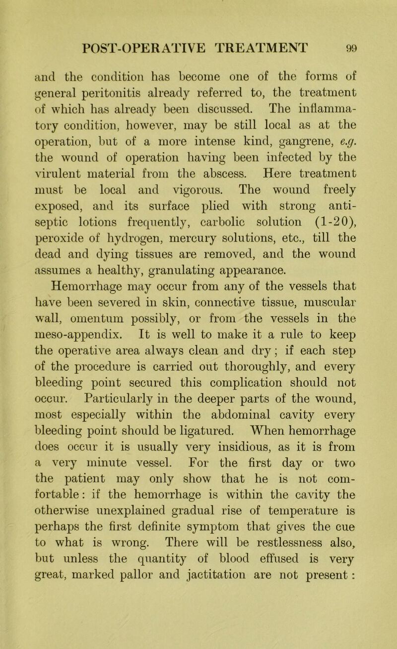 and the condition has become one of the forms of general peritonitis already referred to, the treatment of which has already been discussed. The inflamma- tory condition, however, may be still local as at the operation, but of a more intense kind, gangrene, e.g. the wound of operation having been infected by the virulent material from the abscess. Here treatment must be local and vigorous. The wound freely exposed, and its surface plied with strong anti- septic lotions frequently, carbolic solution (1-20), peroxide of hydrogen, mercury solutions, etc., till the dead and dying tissues are removed, and the wound assumes a healthy, granulating appearance. Hemorrhage may occur from any of the vessels that have been severed in skin, connective tissue, muscular wall, omentum possibly, or from the vessels in the meso-appendix. It is well to make it a rule to keep the operative area always clean and dry; if each step of the procedure is carried out thoroughly, and every bleeding point secured this complication should not occur. Particularly in the deeper parts of the wound, most especially within the abdominal cavity every bleeding point should be ligatured. When hemorrhage does occur it is usually very insidious, as it is from a very minute vessel. For the first day or two the patient may only show that he is not com- fortable : if the hemorrhage is within the cavity the otherwise unexplained gradual rise of temperature is perhaps the first definite symptom that gives the cue to what is wrong. There will be restlessness also, but unless the quantity of blood effused is very great, marked pallor and jactitation are not present: