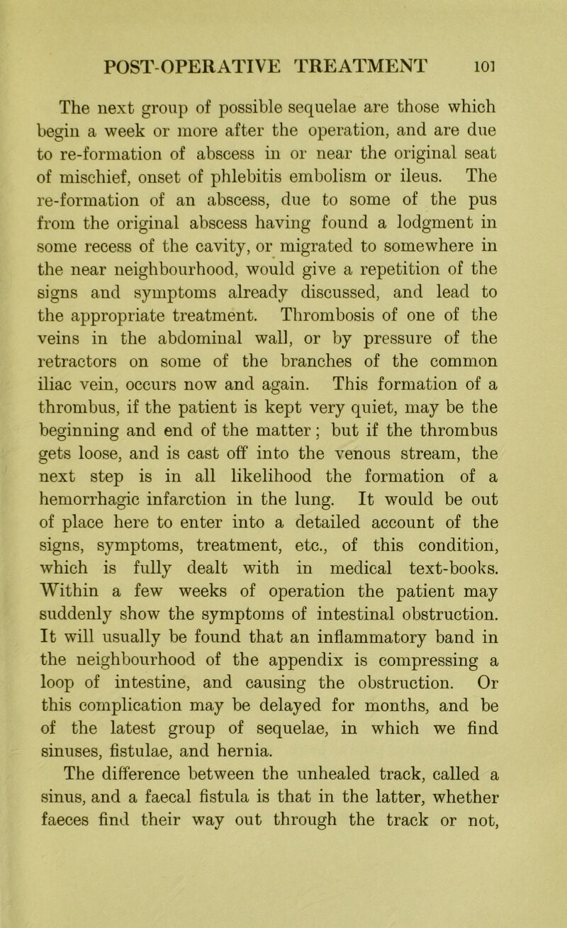 The next group of possible sequelae are those which begin a week or more after the operation, and are due to re-formation of abscess in or near the original seat of mischief, onset of phlebitis embolism or ileus. The re-formation of an abscess, due to some of the pus from the original abscess having found a lodgment in some recess of the cavity, or migrated to somewhere in the near neighbourhood, would give a repetition of the signs and symptoms already discussed, and lead to the appropriate treatment. Thrombosis of one of the veins in the abdominal wall, or by pressure of the retractors on some of the branches of the common iliac vein, occurs now and again. This formation of a thrombus, if the patient is kept very quiet, may be the beginning and end of the matter; but if the thrombus gets loose, and is cast off' into the venous stream, the next step is in all likelihood the formation of a hemorrhagic infarction in the lung. It would be out of place here to enter into a detailed account of the signs, symptoms, treatment, etc., of this condition, which is fully dealt with in medical text-books. Within a few weeks of operation the patient may suddenly show the symptoms of intestinal obstruction. It will usually be found that an inflammatory band in the neighbourhood of the appendix is compressing a loop of intestine, and causing the obstruction. Or this complication may be delayed for months, and be of the latest group of sequelae, in which we find sinuses, fistulae, and hernia. The difference between the unhealed track, called a sinus, and a faecal fistula is that in the latter, whether faeces find their way out through the track or not,