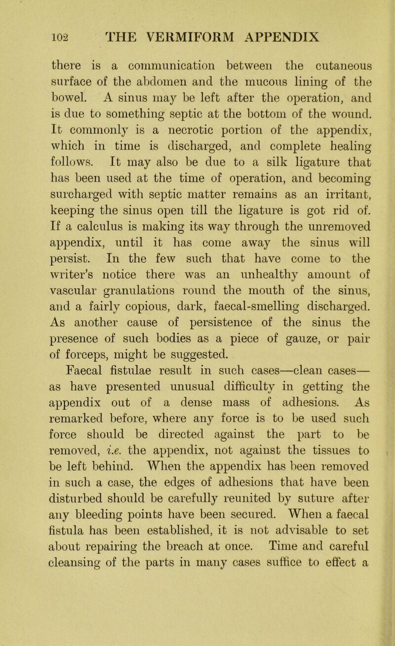 there is a communication between the cutaneous surface of the abdomen and the mucous lining of the bowel. A sinus may be left after the operation, and is due to something septic at the bottom of the wound. It commonly is a necrotic portion of the appendix, which in time is discharged, and complete healing follows. It may also be due to a silk ligature that has been used at the time of operation, and becoming surcharged with septic matter remains as an irritant, keeping the sinus open till the ligature is got rid of. If a calculus is making its way through the unremoved appendix, until it has come away the sinus will persist. In the few such that have come to the writer’s notice there was an unhealthy amount of vascular granulations round the mouth of the sinus, and a fairly copious, dark, faecal-smelling discharged. As another cause of persistence of the sinus the presence of such bodies as a piece of gauze, or pair of forceps, might be suggested. Faecal fistulae result in such cases—clean cases— as have presented unusual difficulty in getting the appendix out of a dense mass of adhesions. As remarked before, where any force is to be used such force should be directed against the part to be removed, i.e. the appendix, not against the tissues to be left behind. When the appendix has been removed in such a case, the edges of adhesions that have been disturbed should be carefully reunited by suture after any bleeding points have been secured. When a faecal fistula has been established, it is not advisable to set about repairing the breach at once. Time and careful cleansing of the parts in many cases suffice to effect a