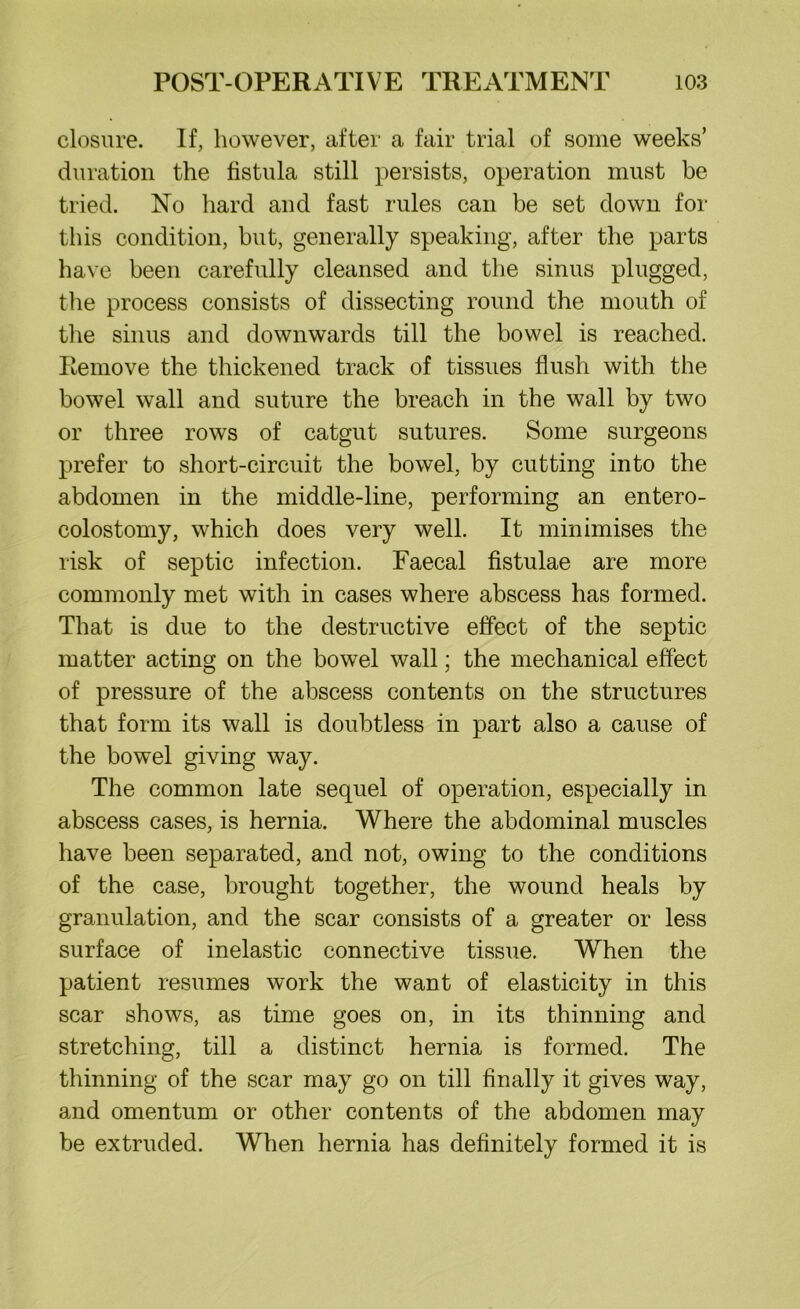 closure. If, however, after a fair trial of some weeks’ duration the fistula still persists, operation must be tried. No hard and fast rules can be set down for this condition, but, generally speaking, after the parts have been carefully cleansed and the sinus plugged, the process consists of dissecting round the mouth of the sinus and downwards till the bowel is reached. Remove the thickened track of tissues flush with the bowel wall and suture the breach in the wall by two or three rows of catgut sutures. Some surgeons prefer to short-circuit the bowel, by cutting into the abdomen in the middle-line, performing an entero- colostomy, which does very well. It minimises the risk of septic infection. Faecal fistulae are more commonly met with in cases where abscess has formed. That is due to the destructive effect of the septic matter acting on the bowel wall; the mechanical effect of pressure of the abscess contents on the structures that form its wall is doubtless in part also a cause of the bowel giving way. The common late sequel of operation, especially in abscess cases, is hernia. Where the abdominal muscles have been separated, and not, owing to the conditions of the case, brought together, the wound heals by granulation, and the scar consists of a greater or less surface of inelastic connective tissue. When the patient resumes work the want of elasticity in this scar shows, as time goes on, in its thinning and stretching, till a distinct hernia is formed. The thinning of the scar may go on till finally it gives way, and omentum or other contents of the abdomen may be extruded. When hernia has definitely formed it is