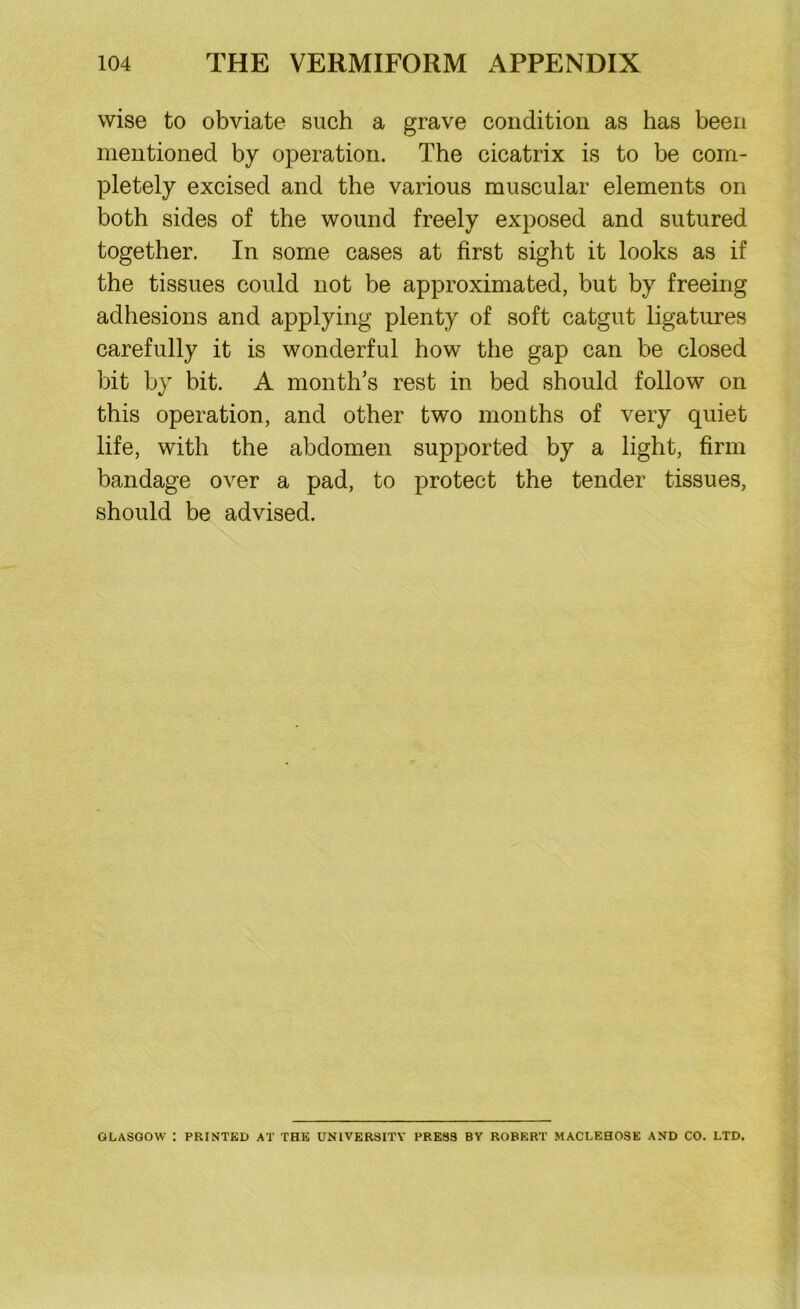 wise to obviate such a grave condition as has been mentioned by operation. The cicatrix is to be com- pletely excised and the various muscular elements on both sides of the wound freely exposed and sutured together. In some cases at first sight it looks as if the tissues could not be approximated, but by freeing adhesions and applying plenty of soft catgut ligatures carefully it is wonderful how the gap can be closed bit by bit. A month’s rest in bed should follow on this operation, and other two months of very quiet life, with the abdomen supported by a light, firm bandage over a pad, to protect the tender tissues, should be advised. GLASGOW : PRINTED AT THE UNIVERSITY PRESS BY ROBERT MACLEHOSE AND CO. LTD.